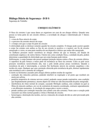 Diálogo Diário de Segurança - D D S
Segurança do Trabalho
CHOQUE ELÉTRICO
O fluxo de corrente é que causa danos ao organismo em caso de um choque elétrico. Quando uma
pessoa se torna parte de um circuito elétrico, a severidade do choque é determinada por 3 fatores
básicos:
1 - a taxa do fluxo através do corpo
2 - o percurso da corrente através do corpo
3 - o tempo com que o corpo foi parte do circuito
A eletricidade pode se deslocar somente quando há circuito completo. O choque pode ocorrer quando
o corpo faz contato com ambos os fios de um circuito (o positivo e o neutro), um fio de circuito
energizado e o terra, ou uma parte metálica de um dispositivo elétrico que tenha sido energizado.
As mulheres possuem menor resistência ao choque elétrico do que os homens, em função da
constituição orgânica e de outros fatores. Fatores tais como condição física, a umidade da pele, podem
determinar a quantidade de eletricidade que um corpo humano pode tolerar.
Infelizmente, o corpo humano não possui qualquer proteção interna contra o fluxo de corrente elétrica.
A superfície da pele fornece a maior parte da resistência ao fluxo da corrente. Calos ou pele secas
possuem resistência razoavelmente alta, mas a pele úmida possui pouca resistência. Quando a
resistência da pele é interrompida, a corrente flui facilmente através da corrente sangüínea e dos
tecidos do corpo. Qualquer que seja a proteção oferecida pela resistência da pele, diminui rapidamente
esta resistência com o aumento da voltagem.
A morte ou ferimentos causados pelo choque elétrico podem resultar do seguinte:
- contração dos músculos peitorais, podendo interferir na respiração a tal ponto que resultará em
morte por asfixia;
- paralisia temporária do sistema nervoso central, podendo causar parada respiratória, uma condição
que freqüentemente permanece, mesmo depois da vítima ter sido desconectada da parte energizada;
- interferência do ritmo normal do coração, causando fibrilação cardíaca, uma condição na qual as
fibras do músculo cardíaco, em vez de contraírem de maneira coordenada, contraem separadamente
e em diferentes momentos. A circulação do sangue pára e ocorre a morte;
- parada cardíaca por contração muscular (em contato com alta corrente). Neste caso o coração pode
reassumir seu ritmo normal quando a vitima é libertada do circuito.
- hemorragias e destruição dos tecidos, nervos e músculos do coração devido ao calor provocado pela
alta corrente.
31
 