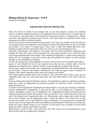 Diálogo Diário de Segurança - D D S
Segurança do Trabalho
EQUIPAMENTOS DE PROTEÇÃO
Todos nós temos um instinto de nos proteger toda vez que uma situação é adversa em condições
normais. Ao passar andando por uma rua e nos depararmos com um cachorro bravo e sentimos que ele
é uma ameaça e que pode atacar, neste momento seu organismo começa a se preparar para a defesa,
seja correr, seja apanhar um pedaço de pau. O certo é que internamente seu organismo enviou várias
mensagens ao cérebro no instinto de defesa.
Porém existem outros recursos projetados para proteger você. Pegue por exemplo um par de óculos ou
uma proteção facial. Estes dispositivos não impedem um dano num equipamento ou que um incêndio
seja evitado. É isto mesmo! A proteção para a face e para os olhos serve apenas para uma coisa.
Impedir que algum material arremessado atinja sua vista ou o rosto. Foi projetada para isso.
Entretanto, ela protegerá você apenas se você quiser. Não há nenhum dispositivo automático para
proteção dos olhos. Os óculos e outras proteções tem valor apenas quando você os utiliza da forma
como foram projetados para serem usados. Com o capacete de segurança é a mesma coisa, protege sua
cabeça. Ele só vai proteger se você usá-lo, mesmo que esta proteção evite apenas um único acidente
em todos os anos trabalhados na Empresa.
As botas de segurança de vocês protegerão os seus pés, e não os meus ou o do presidente da Empresa...
apenas os seus. Quando há risco de cair alguma coisa sobre seus pés, existem então a bota de
segurança com biqueira de aço, capaz de suportar o peso da queda de um objeto sobre seus pés.
Assim sendo, quando dizemos para usar o equipamento de proteção individual, não estamos pedindo
um favor para a Empresa. Não estamos estabelecendo um monte de regras só para o beneficio da
Empresa. Não estamos querendo amolar vocês com restrições sem sentido.
Nós estamos apenas querendo fazer o que é correto e o que é bom para todos vocês, ou seja, que um
empregado fique cego, que outro perca uma perna, que outro fique doente ou que outro venha até
morrer.
Estamos contentes de ajudar de diferentes maneiras. Nós aprendemos a partir de experiências próprias,
quais são os tipos de equipamentos de proteção necessários em diferentes tarefas e passamos esta
experiência para você.
È exigido o uso do equipamento de proteção por normas internas. A lei diz que a Empresa é obrigada a
fornecer gratuitamente o equipamento. E assim ela faz. Mas a lei diz também que a Empresa deve
treinar o empregado e exigir o uso do equipamento. Se o empregado descumprir as determinações da
Empresa, logo ele pode receber uma punição. E isso é muito óbvio. Mas, vamos deixar uma coisa bem
clara. Não podemos usar o equipamento para você. Não podemos estar o tempo todo ao lado de cada
um de vocês, dizendo “use este equipamento agora!” “agora este daqui!”. Isto é com você e é assim
que deve ser, porque você os tem disponível e para sua proteção. As vezes pode parecer complicado
ter que colocar este ou aquele EPI como num trabalho de esmerilhamento. Porém pare um minuto para
pensar no assunto. Quanto tempo leva um “besouro” de uma peça de aço ou pedaço de esmeril para
atingir seus olhos? Apenas uma fração de segundo.
Então pessoal, a partir de hoje, vamos zelar pelo nosso EPI, vamos usá-lo sistematicamente, vamos
fazer de nosso setor um exemplo para a Empresa.
32
 