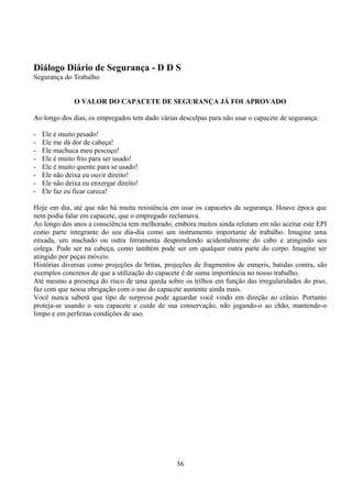 Diálogo Diário de Segurança - D D S
Segurança do Trabalho
O VALOR DO CAPACETE DE SEGURANÇA JÁ FOI APROVADO
Ao longo dos dias, os empregados tem dado várias desculpas para não usar o capacete de segurança:
- Ele é muito pesado!
- Ele me dá dor de cabeça!
- Ele machuca meu pescoço!
- Ele é muito frio para ser usado!
- Ele é muito quente para se usado!
- Ele não deixa eu ouvir direito!
- Ele não deixa eu enxergar direito!
- Ele faz eu ficar careca!
Hoje em dia, até que não há muita resistência em usar os capacetes de segurança. Houve época que
nem podia falar em capacete, que o empregado reclamava.
Ao longo dos anos a consciência tem melhorado, embora muitos ainda relutam em não aceitar este EPI
como parte integrante do seu dia-dia como um instrumento importante de trabalho. Imagine uma
enxada, um machado ou outra ferramenta desprendendo acidentalmente do cabo e atingindo seu
colega. Pode ser na cabeça, como também pode ser em qualquer outra parte do corpo. Imagine ser
atingido por peças móveis.
Histórias diversas como projeções de britas, projeções de fragmentos de esmeris, batidas contra, são
exemplos concretos de que a utilização do capacete é de suma importância no nosso trabalho.
Até mesmo a presença do risco de uma queda sobre os trilhos em função das irregularidades do piso,
faz com que nossa obrigação com o uso do capacete aumente ainda mais.
Você nunca saberá que tipo de surpresa pode aguardar você vindo em direção ao crânio. Portanto
proteja-se usando o seu capacete e cuide de sua conservação, não jogando-o ao chão, mantendo-o
limpo e em perfeitas condições de uso.
36
 