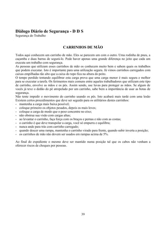 Diálogo Diário de Segurança - D D S
Segurança do Trabalho
CARRINHOS DE MÃO
Todos aqui conhecem um carrinho de mão. Eles se parecem um com o outro. Uma rodinha de pneu, a
caçamba e duas barras de segurá-lo. Pode haver apenas uma grande diferença no jeito que cada um
executa um trabalho com segurança.
As pessoas que utilizam esses carrinhos de mão os conhecem muito bem e sabem quais os trabalhos
que podem executar. Isto é importante para uma utilização segura. Já vimos carrinhos carregados com
caixas empilhadas tão alto que a caixa do topo fica na altura do peito.
O tempo perdido tentando equilibrar esta carga prova que uma carga menor é mais segura e melhor
para se executar a tarefa. Os ferimentos mais comuns entre aqueles trabalhadores que utilizam este tipo
de carrinho, envolve as mãos e os pés. Assim sendo, use luvas para proteger as mãos. Se algum de
vocês já teve o dedão do pé atropelado por um carrinho, sabe bem a importância de usar as botas de
segurança.
Não tente impedir o movimento do carrinho usando os pés. Isto acabará mais tarde com uma lesão
Existem certos procedimentos que deve ser seguido para os utilitários destes carrinhos:
- mantenha a carga mais baixa possível;
- coloque primeiro os objetos pesados, depois os mais leves;
- coloque a carga de modo que o peso concentre no eixo;
- não obstrua sua visão com cargas altas;
- ao levantar o carrinho, faça força com os braços e pernas e não com as costas;
- o carrinho é que deve transpolar a carga, você só empurra e equilibra;
- nunca ande para trás com carrinho carregado;
- quando descer uma rampa, mantenha o carrinho virado para frente, quando subir inverta a posição;
- os carrinhos de mão não devem ser usados em rampas acima de 5%.
Ao final do expediente o mesmo deve ser mantido numa posição tal que os cabos não venham a
oferecer riscos de choques por pessoas.
39
 