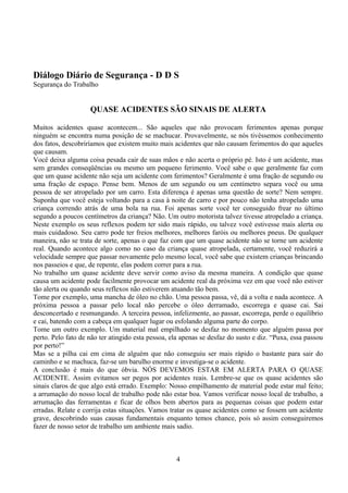 Diálogo Diário de Segurança - D D S
Segurança do Trabalho
QUASE ACIDENTES SÃO SINAIS DE ALERTA
Muitos acidentes quase acontecem... São aqueles que não provocam ferimentos apenas porque
ninguém se encontra numa posição de se machucar. Provavelmente, se nós tivéssemos conhecimento
dos fatos, descobriríamos que existem muito mais acidentes que não causam ferimentos do que aqueles
que causam.
Você deixa alguma coisa pesada cair de suas mãos e não acerta o próprio pé. Isto é um acidente, mas
sem grandes conseqüências ou mesmo um pequeno ferimento. Você sabe o que geralmente faz com
que um quase acidente não seja um acidente com ferimentos? Geralmente é uma fração de segundo ou
uma fração de espaço. Pense bem. Menos de um segundo ou um centímetro separa você ou uma
pessoa de ser atropelado por um carro. Esta diferença é apenas uma questão de sorte? Nem sempre.
Suponha que você esteja voltando para a casa à noite de carro e por pouco não tenha atropelado uma
criança correndo atrás de uma bola na rua. Foi apenas sorte você ter conseguido frear no último
segundo a poucos centímetros da criança? Não. Um outro motorista talvez tivesse atropelado a criança.
Neste exemplo os seus reflexos podem ter sido mais rápido, ou talvez você estivesse mais alerta ou
mais cuidadoso. Seu carro pode ter freios melhores, melhores faróis ou melhores pneus. De qualquer
maneira, não se trata de sorte, apenas o que faz com que um quase acidente não se torne um acidente
real. Quando acontece algo como no caso da criança quase atropelada, certamente, você reduzirá a
velocidade sempre que passar novamente pelo mesmo local, você sabe que existem crianças brincando
nos passeios e que, de repente, elas podem correr para a rua.
No trabalho um quase acidente deve servir como aviso da mesma maneira. A condição que quase
causa um acidente pode facilmente provocar um acidente real da próxima vez em que você não estiver
tão alerta ou quando seus reflexos não estiverem atuando tão bem.
Tome por exemplo, uma mancha de óleo no chão. Uma pessoa passa, vê, dá a volta e nada acontece. A
próxima pessoa a passar pelo local não percebe o óleo derramado, escorrega e quase cai. Sai
desconcertado e resmungando. A terceira pessoa, infelizmente, ao passar, escorrega, perde o equilíbrio
e cai, batendo com a cabeça em qualquer lugar ou esfolando alguma parte do corpo.
Tome um outro exemplo. Um material mal empilhado se desfaz no momento que alguém passa por
perto. Pelo fato de não ter atingido esta pessoa, ela apenas se desfaz do susto e diz. “Puxa, essa passou
por perto!”
Mas se a pilha cai em cima de alguém que não conseguiu ser mais rápido o bastante para sair do
caminho e se machuca, faz-se um barulho enorme e investiga-se o acidente.
A conclusão é mais do que óbvia. NÓS DEVEMOS ESTAR EM ALERTA PARA O QUASE
ACIDENTE. Assim evitamos ser pegos por acidentes reais. Lembre-se que os quase acidentes são
sinais claros de que algo está errado. Exemplo: Nosso empilhamento de material pode estar mal feito;
a arrumação do nosso local de trabalho pode não estar boa. Vamos verificar nosso local de trabalho, a
arrumação das ferramentas e ficar de olhos bem abertos para as pequenas coisas que podem estar
erradas. Relate e corrija estas situações. Vamos tratar os quase acidentes como se fossem um acidente
grave, descobrindo suas causas fundamentais enquanto temos chance, pois só assim conseguiremos
fazer de nosso setor de trabalho um ambiente mais sadio.
4
 