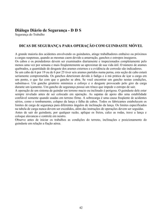 Diálogo Diário de Segurança - D D S
Segurança do Trabalho
DICAS DE SEGURANÇA PARA OPERAÇÃO COM GUINDASTE MÓVEL
A grande maioria dos acidentes envolvendo os guindastes, atinge trabalhadores embaixo ou próximos
a cargas suspensas, quando as mesmas caem devido a amarração, ganchos e estropos inseguros.
Os cabos e os prendedores devem ser examinados diariamente e inspecionados completamente pelo
menos uma vez por semana e mais freqüentemente ao aproximar de sua vida útil. O número de arames
quebrados, a quantidade de desgaste dos arames externos e a evidência de corrosão são indicadores.
Se um cabo de 6 por 19 ou de 6 por 25 tiver seis arames partidos numa perna, esta seção de cabo estará
seriamente comprometida. Os ganchos deterioram devido à fadiga e à má prática de içar a carga em
um ponto, o que faz com que o gancho se abra. Se você encontrar um gancho nestas condições,
substitua-o. Um gancho giratório minimiza o esforço e o desgaste provocado pelo giro da carga
durante um içamento. Um gancho de segurança possui um trinco que impede o estropo de sair.
A operação de um sistema de guindar em terreno macio ou inclinado é perigosa. O guindaste dele estar
sempre nivelado antes de ser colocado em operação. As sapatas de apoio dão uma estabilidade
confiável somente quando usadas em terreno firme. A sobrecarga é uma causa freqüente de acidentes
sérios, como o tombamento, colapso da lança e falha de cabos. Todos os fabricantes estabelecem os
limites de carga de segurança para diferentes ângulos de inclinação da lança. Os limites especificados
na tabela de carga nunca devem ser excedidos, além das instruções de operações devem ser seguidas.
Antes de sair do guindaste, por qualquer razão, aplique os freios, calce as rodas, trave a lança e
coloque alavancas e controle em neutro.
Observe antes de iniciar os trabalhos as condições do terreno, inclinações e posicionamento do
guindaste em relação a fiação aérea.
42
 