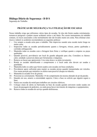 Diálogo Diário de Segurança - D D S
Segurança do Trabalho
PRÁTICAS DE SEGURANÇA NA UTILIZAÇÃO DE ESCADAS
Nosso trabalho exige que utilizemos vários tipos de escadas. Se elas não forem usadas corretamente,
tornam-se perigosas e podem causar acidentes sérios e até fatais. Por serem instrumentos de trabalho
comuns, os riscos associados a elas normalmente não são levados muito em conta. Para eliminar estes
riscos e reduzir os acidentes recomendamos as seguintes práticas:
1 - Use sempre a escada certa para o trabalho. Não improvise usando uma escada muito longa ou
muito curta;
2 - Inspecione todas as escadas periodicamente quanto a ferrugem, trincas, partes quebradas e
corrimão enfraquecido;
3 - Mantenha todas as escadas com a ferragem bem firme e verifique quanto a empeno ou peças
quebradas;
4 - Quando possível, providencie um local de guarda adequado para elas. Considere os fatores:
calor, umidade e possíveis danos por ferramentas e máquinas;
5 - Remova as lascas que aparecerem. Lixe estas áreas e as pinte novamente;
6 - Rotule as escadas identificando o comprimento e o local onde elas devem ser usadas e
guardadas;
7 - Mantenha todos os cabos que forem usados com escadas em boas condições;
8 - Providencie apoio suficiente para manter as escadas presas quando transportadas em veículos.
Fixe numa posição que minimize os efeitos num possível choque no trânsito;
9 - Mantenha as escadas livre de graxas;
10 - Posicione-as corretamente. Mantenha 1/4 do comprimento da mesma afastado do pé da parede;
11 - Quando em uso, amarre a extremidade superior. Calce a base ou solicite que alguém segure a
base;
12 - Nunca use escadas de metal para trabalhos em circuitos elétricos;
13 - Coloque sinais de alerta ou barricadas na base da escada quando estiverem sendo usadas em
locais de passagem de pedestres, ou onde possa haver movimento de máquinas e equipamentos;
14 - Remova todas as escadas do serviço quando defeituosas.
44
 