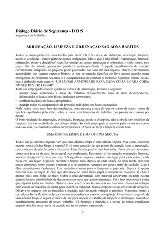 Diálogo Diário de Segurança - D D S
Segurança do Trabalho
ARRUMAÇÃO, LIMPEZA E ORDENAÇÃO SÃO BONS HÁBITOS
Todos os empregados tem suas tarefas para fazer. Os 5 S - senso de utilização, ordenação, limpeza,
asseio e disciplina - fazem parte de nossas obrigações. Mas o que é isto afinal? “Arrumação, limpeza,
ordenação, asseio e disciplina” significa manter as coisas arrumadas e ordenadas, o chão limpo, sem
papel, óleo derramado, graxas nas paredes e assim por diante. È aquele empilhamento de material
corretamente, máquinas de pequeno porte guardadas nos seus devidos lugares, chaves e ferramentas
acomodadas nos lugares certos e limpos. A boa arrumação significa ter livre acesso quando numa
emergência de primeiros socorros e a equipamentos de combate a incêndio. Significa muitas coisas,
mas a definição mais curta é: “UM LUGAR APROPRIADO PARA CADA COISA E CADA COISA
NO SEU DEVIDO LUGAR”.
Todos os empregados podem ajudar no esforço de arrumação, fazendo o seguinte:
- manter pisos, corredores e áreas de trabalho razoavelmente livre de itens desnecessários,
delimitando os locais com faixas, inclusive corredores;
- confinar resíduos em locais apropriados;
- guardar todos os equipamentos de proteção individual em locais adequados.
Nada indica mais uma área desorganizada, desarrumada e suja do que os copos de papel, restos de
lanches espalhados pelo chão, sobre a mesa, em bancadas de trabalho, em passarelas e assim por
diante.
O bom resultado da arrumação, ordenação, limpeza, asseio e disciplina, não é obtida por mutirões de
limpeza. Ela é o resultado de um esforço diário. Se cada empregado arrumasse pelo menos uma coisa
todos os dias, os resultados seriam surpreendentes. A hora de fazer a limpeza é toda hora.
UMA OFICINA LIMPA É UMA OFICINA SEGURA
Todos nos já ouvimos alguma vez que uma oficina limpa é uma oficina segura. Mas como podemos
manter nossa oficina limpa e segura? É só uma questão de um pouco de atenção com a arrumação,
com cada um de nós fazendo a sua parte. Uma faxina geral é uma boa idéia. Toda oficina ou mesmo
nossa casa precisa de uma faxina geral ocasionalmente. Entretanto, a “arrumação, ordenação, limpeza,
asseio e disciplina” é mais que isso. 5 S significa limpeza e ordem: um lugar para cada coisa e cada
coisa em seu lugar. Significa recolher e limpar tudo depois de cada tarefa. Se uma tarefa provocar
muita desordem, tente manter a mesma a nível mínimo, tomando um pouco mais de cuidado. Lixo e
óleo incendiam-se facilmente. Um incêndio é ruim para a Empresa e para nós. Sujeira é apenas
material fora do lugar. O óleo que derramou no chão tinha papel a cumprir na máquina. O chão é
apenas mais uma fonte de risco. Cubra o óleo derramado com material absorvente ou tente coletar
quando houver possibilidade de derramamento para seu reaproveitamento. Com isto você poderá evitar
que alguém tenha um tombo. Observe onde você deixa ferramentas ou materiais. Nunca os coloque
num chassi de máquina ou numa peça móvel da máquina. Nunca empilhe coisas em cima de armários.
Observe os espaços sob as bancadas e escadas, não deixando refugos e entulhos. Mantenha portas e
corredores livres de obstrução para serem acessados em caso de emergência. O verdadeiro segredo de
uma oficina limpa e segura é nunca deixar para depois o trabalho de limpeza e arrumação, fazendo-o
imediatamente enquanto dá pouco trabalho. Vá fazendo a limpeza e a coleta de coisas espalhadas
quando concluir uma tarefa ou quando seu turno estiver terminando.
5
 
