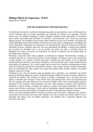 Diálogo Diário de Segurança - D D S
Segurança do Trabalho
USE OS MARTELOS COM SEGURANÇA
O martelo provavelmente é a primeira ferramenta que todos nos aprendemos a usar e infelizmente isto
não foi suficiente para nos tomar especialistas na utilização de martelos com segurança. Existem
muitos casos de acidentes atingindo os dedos. Polegares atingidos ainda representam os ferimentos
mais comuns provocados pela utilização de martelos e, provavelmente seja o único que preocupa
algumas pessoas. Na realidade existem muitas outras formas de se ferir com o martelo. Um sujeito que
esteja trabalhando numa oficina batendo na lataria de um carro, pode ser atingido por um fragmento de
metal enferrujado. Empregados da construção civil constantemente sofrem de fraturas nos dedos por
marteladas diversas, causando muito das vezes seu afastamento do trabalho. A maioria dos acidentes
que envolvem as atividades com o uso de martelo são lesões nas mãos e acidentes típicos de
fragmentos nos olhos. Um pouco de consciência em relação à segurança tem um grande papel na
prevenção desses acidentes.
Realmente você pode tomar vários cuidados na utilização de martelos. Primeiramente verifique as
condições do cabo, se o mesmo possui trincas ou outros defeitos. Certifique-se que o cabo esteja firme
na peça metálica. Use sempre o martelo certo para o trabalho que está fazendo. O uso de martelos
errados danificará materiais e pode causar ferimentos. O uso de proteção para os olhos representa uma
outra prática de segurança. Use o óculos sempre que for bater com o martelo, principalmente ao bater
sobre um formão em que haja risco de partículas atingir a visão. Segure sempre o martelo firmemente,
perto da extremidade do cabo quando você segura um martelo perto da parte metálica, fica difícil
segurar a cabeça na vertical.
Certifique-se que a face do martelo esteja em paralelo com a superfície a ser martelada. Isto evitará
danos nas bordas da cabeça do martelo e também diminuirá a chance do martelo escapar ou danificar a
superfície de trabalho. Para martelar de maneira a facilitar a penetração, mova seu braço para trás
apenas o suficiente para alcançar a força correta. Para uma pancada forte, mova seu braço bem para
trás. Em seguida, mova para frente com um movimento rápido e firme. Estas recomendações parecem
elementares. São realmente. São elementares, mas não é fácil alcançar a maestria neste movimento.
Mantenha as garras afiadas o bastante para agarrar as cabeças dos pregos firmemente. Não use as
agarras como formão ou alavancas. Como todas as ferramentas manuais mantenha-o bem protegidos
quando não estiverem sendo usados. Um martelo deixado no chão pode fazer alguém tropeçar.
Talvez você nunca tenha percebido a existência de tanta coisa envolvendo a segurança com martelos,
mas gostaria de acrescentar mais uma coisa. Quando você estiver usando um martelo, lembre-se de se
preocupar não apenas com sua própria segurança, mas também com a segurança daqueles que
estiverem à sua volta.
51
 