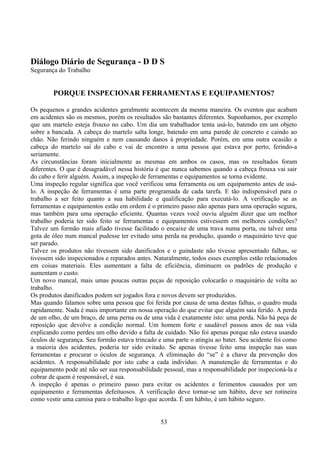 Diálogo Diário de Segurança - D D S
Segurança do Trabalho
PORQUE INSPECIONAR FERRAMENTAS E EQUIPAMENTOS?
Os pequenos e grandes acidentes geralmente acontecem da mesma maneira. Os eventos que acabam
em acidentes são os mesmos, porém os resultados são bastantes diferentes. Suponhamos, por exemplo
que um martelo esteja frouxo no cabo. Um dia um trabalhador tenta usá-lo, batendo em um objeto
sobre a bancada. A cabeça do martelo salta longe, batendo em uma parede de concreto e caindo ao
chão. Não ferindo ninguém e nem causando danos à propriedade. Porém, em uma outra ocasião a
cabeça do martelo sai do cabo e vai de encontro a uma pessoa que estava por perto, ferindo-a
seriamente.
As circunstâncias foram inicialmente as mesmas em ambos os casos, mas os resultados foram
diferentes. O que é desagradável nessa história é que nunca sabemos quando a cabeça frouxa vai sair
do cabo e ferir alguém. Assim, a inspeção de ferramentas e equipamentos se torna evidente.
Uma inspeção regular significa que você verificou uma ferramenta ou um equipamento antes de usá-
lo. A inspeção de ferramentas é uma parte programada de cada tarefa. E tão indispensável para o
trabalho a ser feito quanto a sua habilidade e qualificação para executá-lo. A verificação se as
ferramentas e equipamentos estão em ordem é o primeiro passo não apenas para uma operação segura,
mas também para uma operação eficiente. Quantas vezes você ouviu alguém dizer que um melhor
trabalho poderia ter sido feito se ferramentas e equipamentos estivessem em melhores condições?
Talvez um formão mais afiado tivesse facilitado o encaixe de uma trava numa porta, ou talvez uma
gota de óleo num mancal pudesse ter evitado uma perda na produção, quando o maquinário teve que
ser parado.
Talvez os produtos não tivessem sido danificados e o guindaste não tivesse apresentado falhas, se
tivessem sido inspecionados e reparados antes. Naturalmente, todos esses exemplos estão relacionados
em coisas materiais. Eles aumentam a falta de eficiência, diminuem os padrões de produção e
aumentam o custo.
Um novo mancal, mais umas poucas outras peças de reposição colocarão o maquinário de volta ao
trabalho.
Os produtos danificados podem ser jogados fora e novos devem ser produzidos.
Mas quando falamos sobre uma pessoa que foi ferida por causa de uma destas falhas, o quadro muda
rapidamente. Nada é mais importante em nossa operação do que evitar que alguém saia ferido. A perda
de um olho, de um braço, de uma perna ou de uma vida é exatamente isto: uma perda. Não há peça de
reposição que devolve a condição normal. Um homem forte e saudável passou anos de sua vida
explicando como perdeu um olho devido a falta de cuidado. Não foi apenas porque não estava usando
óculos de segurança. Seu formão estava trincado e uma parte o atingiu ao bater. Seu acidente foi como
a maioria dos acidentes, poderia ter sido evitado. Se apenas tivesse feito uma inspeção nas suas
ferramentas e procurar o óculos de segurança. A eliminação do “se” é a chave da prevenção dos
acidentes. A responsabilidade por isto cabe a cada indivíduo. A manutenção de ferramentas e do
equipamento pode até não ser sua responsabilidade pessoal, mas a responsabilidade por inspecioná-la e
cobrar de quem é responsável, é sua.
A inspeção é apenas o primeiro passo para evitar os acidentes e ferimentos causados por um
equipamento e ferramentas defeituosos. A verificação deve tornar-se um hábito, deve ser rotineira
como vestir uma camisa para o trabalho logo que acorda. É um hábito, é um hábito seguro.
53
 
