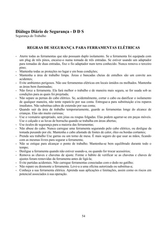 Diálogo Diário de Segurança - D D S
Segurança do Trabalho
REGRAS DE SEGURANÇA PARA FERRAMENTAS ELÉTRICAS
- Aterre todas as ferramentas que não possuam duplo isolamento. Se a ferramenta foi equipada com
um plug de três pinos, encaixe-o numa tomada de três entradas. Se estiver usando um adaptador
para tomadas de duas entradas, fixe o fio adaptador num terra conhecido. Nunca remova o terceiro
pino;
- Mantenha todas as proteções no lugar e em boas condições;
- Mantenha a área de trabalho limpa. Áreas e bancadas cheias de entulhos são um convite aos
acidentes;
- Evite ambientes perigosos. Não use ferramentas elétricas em locais úmidos ou molhados. Mantenha
as áreas bem iluminadas;
- Não force a ferramenta. Ela fará melhor o trabalho e de maneira mais segura, se for usada sob as
condições para as quais foi projetada;
- Não separe as pernas do cabo elétrico. Se, acidentalmente, cortar o cabo ou danificar o isolamento
de qualquer maneira, não tente repará-lo por sua conta. Entregue-a para substituição e/ou reparos
imediatos. Não substitua cabos de extensão por sua conta;
- Quando sair da área de trabalho temporariamente, guarde as ferramentas longe do alcance de
crianças. Elas são muito curiosas;
- Use o vestuário apropriado, sem jóias ou roupas folgadas. Elas podem agarrar-se em peças móveis.
Use o calçado e as luvas de borracha quando se trabalha em áreas abertas;
- Use óculos de segurança para a maioria das ferramentas;
- Não abuse do cabo. Nunca carregue uma ferramenta segurando pelo cabo elétrico, ou desligue da
tomada puxando por ele. Mantenha o cabo afastado de fontes de calor, óleo ou bordas cortantes;
- Prenda seu trabalho Use garras ou um torno de mesa. É mais seguro do que usar as mãos, ficando
com as mesmas livres para segurar a ferramenta;
- Não se estique para alcançar o ponto de trabalho. Mantenha-se bem equilibrado durante todo o
tempo;
- Desligue a ferramenta quando não estiver usando-a, ou quando for trocar acessórios;
- Remova as chaves e chavetas de ajuste. Forme o hábito de verificar se as chavetas e chaves de
ajustes foram removidas da ferramenta antes de ligá-la;
- Evite partidas acidentais. Não carregue ferramentas conectadas com o dedo no gatilho;
- Não repare ou desmonte a ferramenta. Leve-a a uma oficina autorizada ou substitua-a;
- Conheça a sua ferramenta elétrica. Aprenda suas aplicações e limitações, assim como os riscos em
potencial associados à sua operação.
54
 