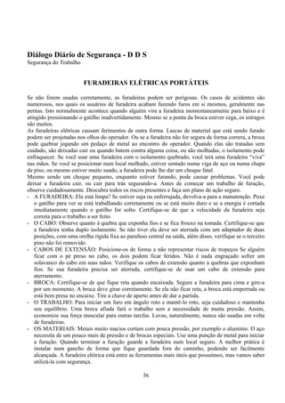 Diálogo Diário de Segurança - D D S
Segurança do Trabalho
FURADEIRAS ELÉTRICAS PORTÁTEIS
Se não forem usadas corretamente, as furadeiras podem ser perigosas. Os casos de acidentes são
numerosos, nos quais os usuários de furadeira acabam fazendo furos em si mesmos, geralmente nas
pernas. Isto normalmente acontece quando alguém vira a furadeira momentaneamente para baixo e é
atingido pressionando o gatilho inadvertidamente. Mesmo se a ponta da broca estiver cega, os estragos
são muitos.
As furadeiras elétricas causam ferimentos de outra forma. Lascas de material que está sendo furado
podem ser projetadas nos olhos do operador. Ou se a furadeira não for segura de forma correra, a broca
pode quebrar jogando um pedaço de metal ao encontro do operador. Quando elas são tratadas sem
cuidado, são deixadas cair ou quando batem contra alguma coisa, ou são molhadas, o isolamento pode
enfraquecer. Se você usar uma furadeira com o isolamento quebrado, você terá uma furadeira “viva”
nas mãos. Se você se posicionar num local molhado, estiver sentado numa viga de aço ou numa chapa
de piso, ou mesmo estiver muito suado, a furadeira pode lhe dar um choque fatal.
Mesmo sendo um choque pequeno, enquanto estiver furando, pode causar problemas. Você pode
deixar a furadeira cair, ou cair para trás segurando-a. Antes de começar um trabalho de furação,
observe cuidadosamente. Descubra todos os riscos presentes e faça um plano de ação seguro.
- A FURADEIRA: Ela está limpa? Se estiver suja ou enferrujada, devolva-a para a manutenção. Puxe
o gatilho para ver se está trabalhando corretamente ou se está muito duro e se a energia é cortada
imediatamente quando o gatilho for solto. Certifique-se de que a velocidade da furadeira seja
correta para o trabalho a ser feito.
- O CABO: Observe quanto à quebra que exponha fios e se fica frouxo na tomada. Certifique-se que
a furadeira tenha duplo isolamento. Se não tiver ela deve ser aterrada com um adaptador de duas
posições, com uma orelha rígida fixa ao parafuso central na saída, além disso, verifique se o terceiro
pino não foi removido.
- CABOS DE EXTENSÃO: Posicione-os de forma a não representar riscos de tropeços Se alguém
ficar com o pé preso no cabo, os dois podem ficar feridos. Não é nada engraçado sofrer um
solavanco do cabo em suas mãos. Verifique os cabos de extensão quanto a quebras que exponham
fios. Se sua furadeira precisa ser aterrada, certifique-se de usar um cabo de extensão para
aterramento.
- BROCA: Certifique-se de que fique reta quando encaixada. Segure a furadeira para cima e gire-a
por um momento. A broca deve girar corretamente. Se ela não ficar reta, a broca está emperrada ou
está bem presa no encaixe. Tire a chave de aperto antes de dar a partida.
- O TRABALHO: Para iniciar um furo em ângulo roto e mantê-lo roto, seja cuidadoso e mantenha
seu equilíbrio. Uma broca afiada fará o trabalho sem a necessidade de muita pressão. Assim,
economize sua força muscular para outras tarefas. Luvas, naturalmente, nunca são usadas em volta
de furadeiras.
- OS MATERIAIS: Metais muito macios cortam com pouca pressão, por exemplo o alumínio. O aço
necessita de um pouco mais de pressão e de brocas especiais. Use uma punção de metal para iniciar
a furação. Quando terminar a furação guarde a furadeira num local seguro. A melhor prática é
instalar num gancho de forma que fique guardada fora do caminho, podendo ser facilmente
alcançada. A furadeira elétrica está entre as ferramentas mais úteis que possuímos, mas vamos saber
utilizá-la com segurança.
56
 