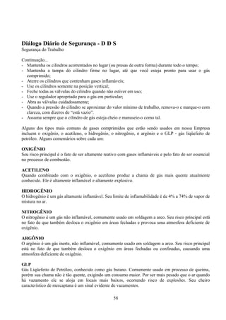 Diálogo Diário de Segurança - D D S
Segurança do Trabalho
Continuação...
- Mantenha os cilindros acorrentados no lugar (ou presas de outra forma) durante todo o tempo;
- Mantenha a tampa do cilindro firme no lugar, até que você esteja pronto para usar o gás
comprimido;
- Aterre os cilindros que contenham gases inflamáveis;
- Use os cilindros somente na posição vertical;
- Feche todas as válvulas do cilindro quando não estiver em uso;
- Use o regulador apropriado para o gás em particular;
- Abra as válvulas cuidadosamente;
- Quando a pressão do cilindro se aproximar do valor mínimo de trabalho, remova-o e marque-o com
clareza, com dizeres de “está vazio”.
- Assuma sempre que o cilindro de gás esteja cheio e manuseie-o como tal.
Alguns dos tipos mais comuns de gases comprimidos que estão sendo usados em nossa Empresa
incluem o oxigênio, o acetileno, o hidrogênio, o nitrogênio, o argônio e o GLP - gás liqüefeito de
petróleo. Alguns comentários sobre cada um:
OXIGÊNIO
Seu risco principal é o fato de ser altamente reativo com gases inflamáveis e pelo fato de ser essencial
no processo de combustão.
ACETILENO
Quando combinado com o oxigênio, o acetileno produz a chama de gás mais quente atualmente
conhecido. Ele é altamente inflamável e altamente explosivo.
HIDROGÊNIO
O hidrogênio é um gás altamente inflamável. Seu limite de inflamabilidade é de 4% a 74% de vapor de
mistura no ar.
NITROGÊNIO
O nitrogênio é um gás não inflamável, comumente usado em soldagem a arco. Seu risco principal está
no fato de que também desloca o oxigênio em áreas fechadas e provoca uma atmosfera deficiente de
oxigênio.
ARGÔNIO
O argônio é um gás inerte, não inflamável, comumente usado em soldagem a arco. Seu risco principal
está no fato de que também desloca o oxigênio em áreas fechadas ou confinadas, causando uma
atmosfera deficiente de oxigênio.
GLP
Gás Liqüefeito de Petróleo, conhecido como gás butano. Comumente usado em processo de queima,
porém sua chama não é tão quente, exigindo um consumo maior. Por ser mais pesado que o ar quando
há vazamento ele se aloja em locais mais baixos, ocorrendo risco de explosões. Seu cheiro
característico de mercaptana é um sinal evidente de vazamentos.
58
 