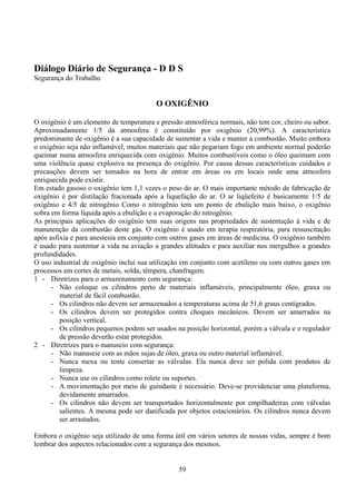 Diálogo Diário de Segurança - D D S
Segurança do Trabalho
O OXIGÊNIO
O oxigênio é um elemento de temperatura e pressão atmosférica normais, não tem cor, cheiro ou sabor.
Aproximadamente 1/5 da atmosfera é constituído por oxigênio (20,99%). A característica
predominante de oxigênio é a sua capacidade de sustentar a vida e manter a combustão. Muito embora
o oxigênio seja não inflamável, muitos materiais que não pegariam fogo em ambiente normal poderão
queimar numa atmosfera enriquecida com oxigênio. Muitos combustíveis como o óleo queimam com
uma violência quase explosiva na presença do oxigênio. Por causa dessas características cuidados e
precauções devem ser tomados na hora de entrar em áreas ou em locais onde uma atmosfera
enriquecida pode existir.
Em estado gasoso o oxigênio tem 1,1 vezes o peso do ar. O mais importante método de fabricação de
oxigênio é por distilação fracionada após a liquefação do ar. O ar liqüefeito é basicamente 1/5 de
oxigênio e 4/5 de nitrogênio Como o nitrogênio tem um ponto de ebulição mais baixo, o oxigênio
sobra em forma líquida após a ebulição e a evaporação do nitrogênio.
As principais aplicações do oxigênio tem suas origens nas propriedades de sustentação à vida e de
manutenção da combustão deste gás. O oxigênio é usado em terapia respiratória, para ressuscitação
após asfixia e para anestesia em conjunto com outros gases em áreas de medicina. O oxigênio também
é usado para sustentar a vida na aviação a grandes altitudes e para auxiliar nos mergulhos a grandes
profundidades.
O uso industrial de oxigênio inclui sua utilização em conjunto com acetileno ou com outros gases em
processos em cortes de metais, solda, têmpera, chanfragem.
1 - Diretrizes para o armazenamento com segurança:
- Não coloque os cilindros perto de materiais inflamáveis, principalmente óleo, graxa ou
material de fácil combustão.
- Os cilindros não devem ser armazenados a temperaturas acima de 51,6 graus centígrados.
- Os cilindros devem ser protegidos contra choques mecânicos. Devem ser amarrados na
posição vertical.
- Os cilindros pequenos podem ser usados na posição horizontal, porém a válvula e o regulador
de pressão deverão estar protegidos.
2 - Diretrizes para o manuseio com segurança:
- Não manuseie com as mãos sujas de óleo, graxa ou outro material inflamável.
- Nunca mexa ou tente consertar as válvulas. Ela nunca deve ser polida com produtos de
limpeza.
- Nunca use os cilindros como rolete ou suportes.
- A movimentação por meio de guindaste é necessário. Deve-se providenciar uma plataforma,
devidamente amarrados.
- Os cilindros não devem ser transportados horizontalmente por empilhadeiras com válvulas
salientes. A mesma pode ser danificada por objetos estacionários. Os cilindros nunca devem
ser arrastados.
Embora o oxigênio seja utilizado de uma forma útil em vários setores de nossas vidas, sempre é bom
lembrar dos aspectos relacionados com a segurança dos mesmos.
59
 
