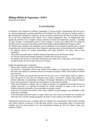 Diálogo Diário de Segurança - D D S
Segurança do Trabalho
O ACETILENO
O acetileno é um composto de carbono e hidrogênio. E um gás incolor e ligeiramente mais leve que o
ar a mesma temperatura e pressão atmosférica. O acetileno com 100 % de pureza é inodoro, porém o
gás normalmente utilizado nas indústrias, possui um cheiro característico de alho. O acetileno queima
no ar com uma temperatura muito quente, isto é, atinge temperaturas altas. As temperaturas para
ignição de acetileno com o oxigênio variam conforme os fatores de composição, pressão, o conteúdo
de vapor de água e a temperatura inicial. Como exemplo: a mistura que contém 30% de volume de
acetileno com ar, à pressão atmosférica, pode sofrer ignição a aproximadamente 250 graus celsius.
Os cilindros para acetileno vem equipados com um dispositivo de descarga de pressão para o escape
do acetileno em caso de temperaturas altas. Regras de segurança para o armazenamento dos cilindros:
- Os cilindros devem ser sempre armazenados num lugar definitivo, em locais secos e bem
ventilados;
- Nunca devem permitir que os cilindros atinjam temperatura acima de 60 graus celsius;
- As válvulas devem estar fechadas quando os cilindros não estiverem em uso;
- Os cilindros não devem ser colocados diretamente em contato com o chão, para evitar ferrugens. A
incidência direta dos raios solares devem ser evitados;
Regras de segurança para o manuseio:
- Nunca tente consertar ou alterar cilindros ou válvulas;
- As conexões e mangueiras devem estar sempre bem vedadas e as mangueiras em boas condições.
Os locais sob suspeita de vazamento devem ser testados com água e sabão. Nunca utilize um chama
para este teste.
- Caso uma válvula com gaveta vaze em torno de seu eixo com a válvula aberta, feche-a e aperte a
porca da gaveta. Se isto não for suficiente para conter o vazamento, coloque uma etiqueta no
cilindro indicando a irregularidade e notifique o fornecedor. Mantenha-o em local arejado e sinalize
para evitar que pessoas se aproximem com cigarros ou outra fonte de ignição;
- Antes de movimentar os cilindro, deve-se fechar as válvulas. Os reguladores de pressão devem ser
sempre removidos e as cápsulas de proteção de válvula colocadas no lugar, a não ser que os
cilindros sejam movimentados e bem amarrados na posição vertical;
- Nunca use os cilindros de acetileno como roletes, suportes ou para qualquer outra finalidade, senão
aquela que é destinada;
- A movimentação horizontal pode ser usada. Neste caso fixe-o bem ao carrinho com correntes, de
forma que suas válvulas estejam protegidas, de modo a evitar choques com objetos estacionários;
Experimentos provaram que o acetileno pode ser aspirado em concentrações relativamente elevadas
sem efeitos crônicos ou nocivos. O que não pode ocorrer é esta concentração suprir a existência de
oxigênio que deve estar presente no ar em concentração mínima de 18% em volume. Neste caso
ocorrerá a asfixia.
60
 