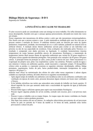 Diálogo Diário de Segurança - D D S
Segurança do Trabalho
A INFLUÊNCIA DO CALOR NO TRABALHO
O calor excessivo pode ser considerado como um inimigo no nosso trabalho. Ele influi diretamente no
nosso desempenho, fazendo com que o cansaço apareça precocemente, deixando-nos muito das vezes
até irritado.
Nosso organismo tem mecanismos de defesa contra o calor que são mecanismos termorreguladores.
Eles fazem com que a pessoa comece a suar. A pele mantendo-se molhada pelo suor faz com que as
pessoas sentem a sensação de frescor. O ambiente térmico pode ser descrito por meio de quatro
parâmetros: temperatura, umidade, movimentação do ar e o calor radiante, podendo ser natural (sol) ou
artificial (forno). A medição destes fatores ambientais servem para avaliar se um indivíduo está
próximo ou não de sua capacidade de existência. Estas avaliações são realizadas pelos Técnicos e o
resultado é comparado com dados previstos na legislação. A condição homeotermica (mesma
temperatura) do corpo humano possibilita através de mecanismos fisiológicos a manutenção da
temperatura interna ideal mesmo diante de agressões ambientais que variam de 50 graus negativos a
100 graus celsius quando devidamente protegidos. Sem proteção essa variação é de l0 graus a 60 graus
celsius. A principal forma de proteção ao calor, como já dito è através do suor. Outro mecanismo é a
evaporação do próprio suor, pelas vias respiratórias e pelas vias urinárias. Portanto a perda de água e
sais minerais é intensa em ambientes quentes, sendo necessário a reposição sempre. O desequilíbrio
crônico entre as perdas e a reposição ocasiona os seguintes sintomas: desidratação, cãibras, fadiga
prematura, esgotamento, lesões da pele, baixa produtividade, internação (temperatura do corpo
superior a 40 graus C.).
matreira mais eficaz na minimização dos efeitos do calor sobre nosso organismo é adorar alguns
cuidados na exposição contínua, devendo observar as seguintes recomendações:
- Após algum tempo de trabalho em ambientes com incidência solar ou em ambientes confinados sem
ventilação em épocas de muito calor, procurar descansar alguns minutos em locais mais ventilados
e frescos.
- Evite bebidas alcóolicas nas noites que antecedem uma jornada de trabalho em locais quentes. O
álcool ingerido faz com que aumente ainda mais a necessidade de ingestão de água já deficiente
nestes casos.
- Procure beber água o suficiente apenas para suprir suas necessidades fisiológicas.
- Procure ingerir algumas pitadas de sal de cozinha, contudo sem excesso, pois o sal provoca mais
sede.
- Procure ir para o trabalho com as roupas limpas. As roupas sujas são menos ventiladas em função
do suor, sujeira e outros produtos presentes.
- Não fique sem camisa sob um sol intenso. As radiações ultravioletas provenientes do sol provocam
lesões na pele no período de 9 horas da manhã as 16 horas da tarde, podendo estas lesões
provocarem o câncer de pele.
62
 
