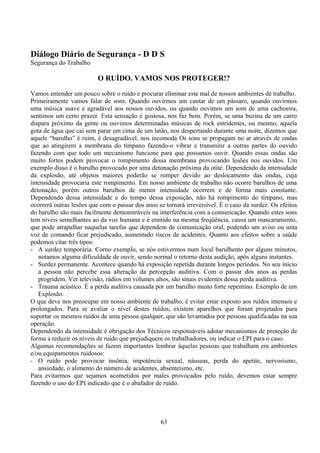 Diálogo Diário de Segurança - D D S
Segurança do Trabalho
O RUÍDO. VAMOS NOS PROTEGER!?
Vamos entender um pouco sobre o ruído e procurar eliminar este mal de nossos ambientes de trabalho.
Primeiramente vamos falar de sons. Quando ouvirmos um cantar de um pássaro, quando ouvirmos
uma música suave e agradável aos nossos ouvidos, ou quando ouvimos um som de uma cachoeira,
sentimos um certo prazer. Esta sensação é gostosa, nos faz bem. Porém, se uma buzina de um carro
dispara próximo da gente ou ouvimos determinadas músicas de rock estridentes, ou mesmo, aquela
gota de água que cai sem parar em cima de um latão, nos despertando durante uma noite, dizemos que
aquele “barulho” é ruim, é desagradável, nos incomoda Os sons se propagam no ar através de ondas
que ao atingirem a membrana do tímpano fazendo-o vibrar e transmitir a outras partes do ouvido
fazendo com que todo um mecanismo funcione para que possamos ouvir. Quando essas ondas são
muito fortes podem provocar o rompimento dessa membrana provocando lesões nos ouvidos. Um
exemplo disso é o barulho provocado por uma detonação próxima da otite. Dependendo da intensidade
da explosão, até objetos maiores poderão se romper devido ao deslocamento das ondas, cuja
intensidade provocaria este rompimento. Em nosso ambiente de trabalho não ocorre barulhos de uma
detonação, porém outros barulhos de menor intensidade ocorrem e de forma mais constante.
Dependendo dessa intensidade e do tempo dessa exposição, não há rompimento do tímpano, mas
ocorrerá outras lesões que com o passar dos anos se tornará irreversível. É o caso da surdez. Os efeitos
do barulho são mais facilmente demonstráveis na interferência com a comunicação. Quando estes sons
tem níveis semelhantes ao da voz humana e é emitido na mesma freqüência, causa um mascaramento,
que pode atrapalhar naquelas tarefas que dependem de comunicação oral, podendo um aviso ou unta
voz de comando ficar prejudicado, aumentado riscos de acidentes. Quanto aos efeitos sobre a saúde
podemos citar três tipos:
- A surdez temporária. Corno exemplo, se nós estivermos num local barulhento por alguns minutos,
notamos alguma dificuldade de ouvir, sendo normal o retorno desta audição, após alguns instantes.
- Surdez permanente. Acontece quando há exposição repetida durante longos períodos. No seu inicio
a pessoa não percebe essa alteração da percepção auditiva. Com o passar dos anos as perdas
progridem. Ver televisão, rádios em volumes altos, são sinais evidentes dessa perda auditiva.
- Trauma acústico. É a perda auditiva causada por um barulho muito forte repentino. Exemplo de um
Explosão.
O que deve nos preocupar em nosso ambiente de trabalho, é evitar estar exposto aos ruídos intensos e
prolongados. Para se avaliar o nível destes ruídos, existem aparelhos que foram projetados para
suportar os mesmos ruídos de uma pessoa qualquer, que são levantados por pessoas qualificadas na sua
operação.
Dependendo da intensidade é obrigação dos Técnicos responsáveis adotar mecanismos de proteção de
forma a reduzir os níveis de ruído que prejudiquem os trabalhadores, ou indicar o EPI para o caso.
Algumas recomendações se fazem importantes lembrar àquelas pessoas que trabalham em ambientes
e/ou equipamentos ruidosos:
- O ruído pode provocar insônia, impotência sexual, náuseas, perda do apetite, nervosismo,
ansiedade, o alimento do número de acidentes, absenteísmo, etc.
Para evitarmos que sejamos acometidos por males provocados pelo ruído, devemos estar sempre
fazendo o uso do EPI indicado que é o abafador de ruído.
63
 