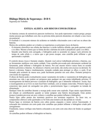 Diálogo Diário de Segurança - D D S
Segurança do Trabalho
ESTEJA ALERTA AOS RISCOS COM BATERIAS
As baterias comuns de automóveis parecem inofensivas. Isso pode representar o maior perigo, porque
muitas pessoas que trabalham com elas ou próxima delas parecem desatentas em relação a seus riscos
em potencial.
O resultado é o crescente número de acidentes no trabalho relacionados com o mal uso ou abuso das
baterias.
Muitos dos acidentes podem ser evitados se respeitarmos os principais riscos da bateria.
- O elemento eletrolítico nas células das baterias é o ácido sulfúrico diluído, que pode queimar a pele
e os olhos. Mesmo a borra que se forma devido o derrame do ácido é prejudicial a pele e os olhos;
- Quando uma bateria está carregada, o hidrogênio pode se acumular no espaço vazio próximo da
tampa de cada célula e, a meios que o gás possa escapar, uma centelha pode inflamar o gás
aprisionado e explodir.
O controle desses riscos é bastante simples. Quando você estiver trabalhando próximo a baterias, use
as ferramentas metálicas com muito cuidado. Uma centelha provocada pelo aterramento acidental da
ferramenta, pode inflamar o hidrogênio da bateria. Por este mesmo motivo nunca fume ou acenda
fósforos próximos a baterias. Ao abastecer a bateria com ácido, não encha com excesso ou derrame. Se
houver o derrame, limpe-o imediatamente, tomando cuidado para proteger os olhos e a pele. O pó
formado pelo acúmulo de massa seca, pode facilmente penetrar nos seus olhos. Portanto proteja-os
com óculos de segurança.
O abuso da bateria pode eventualmente causar vazamentos de ácidos e vazamentos de hidrogênio que
encurtam sua vida e que podem ser perigosos para qualquer um que esteja trabalhando próximo. O
recarregamento da bateria provoca o acúmulo de hidrogênio, que é altamente inflamável. Assim, faça
o recarregamento ao ar livre ou num local bem ventilado, com as tampas removidas. Primeiro ligue os
conectores tipo jacaré do carregador nos pólos e posteriormente ligue o carregador na tomada de
alimentação.
Qualquer fonte de centelhas durante a recarga pode causar uma explosão. Fique atento especialmente
em relação ao centelhamento quando se tentar jumpear uma bateria descarregada. Estas pontes
(jumpers) podem provocar um arco voltaico e centelhas que podem inflamar o hidrogênio.
Nunca ligue cabos pontes dos terminais positivos aos terminais negativos. Ao fazer isto, os
componentes elétricos serão queimados se for feita uma tentativa de dar partida no veículo.
Nunca ligue os terminais da bateria com cabos pontes enquanto o motor estiver funcionando. A
colocação dos terminais em curto pode criar centelhas que podem inflamar o hidrogênio criado pelo
carregamento.
Finalmente, nunca verifique uma bateria colocando-a em curto com uma chave de fendas ou qualquer
metal.
As centelhas podem inflamar o hidrogênio na bateria.
9
 