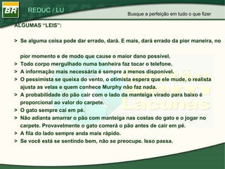 ALGUMAS “LEIS”: >  Se alguma coisa pode dar errado, dará. E mais, dará errado da pior maneira, no    pior momento e de modo que cause o maior dano possível. >  Todo corpo mergulhado numa banheira faz tocar o telefone. >  A informação mais necessária é sempre a menos disponível. >  O pessimista se queixa do vento, o otimista espera que ele mude, o realista    ajusta as velas e quem conhece Murphy não faz nada. >  A probabilidade do pão cair com o lado da manteiga virado para baixo é    proporcional ao valor do carpete. >  O gato sempre cai em pé. >  Não adianta amarrar o pão com manteiga nas costas do gato e o jogar no    carpete. Provavelmente o gato comerá o pão antes de cair em pé. >  A fila do lado sempre anda mais rápido. >  Se você está se sentindo bem, não se preocupe. Isso passa. Busque a perfeição em tudo o que fizer 