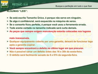 ALGUMAS “LEIS”: >  Se está escrito Tamanho Único, é porque não serve em ninguém. >  Se algo é confidencial, será esquecido na máquina de xerox.  >  Se o conserto ficou perfeito, é porque você usou a ferramenta errada. >  Todo arame cortado no tamanho indicado será curto demais. >  As peças que sempre exigem manutenção estarão colocadas nos lugares    mais inacessíveis. >  Qualquer equipamento coberto por uma garantia, deixará de funcionar logo    após a garantia expirar. >  Você sempre encontrará o defeito no último lugar em que procurar. >  Não é possível sanar um defeito antes das 16 e 30h da sexta-feira. >  O defeito será facilmente sanado às 8 e 01h da segunda-feira. Busque a perfeição em tudo o que fizer 