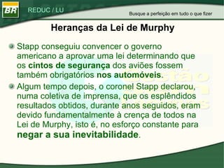 Heranças da Lei de Murphy Stapp conseguiu convencer o governo americano a aprovar uma lei determinando que os  cintos de segurança  dos aviões fossem também obrigatórios  nos automóveis .  Algum tempo depois, o coronel Stapp declarou, numa coletiva de imprensa, que os esplêndidos resultados obtidos, durante anos seguidos, eram devido fundamentalmente à crença de todos na Lei de Murphy, isto é, no esforço constante para  negar a sua inevitabilidade .  Busque a perfeição em tudo o que fizer 