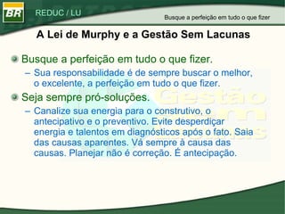 A Lei de Murphy e a Gestão Sem Lacunas Busque a perfeição em tudo o que fizer. Sua responsabilidade é de sempre buscar o melhor, o excelente, a perfeição em tudo o que fizer.  Seja sempre pró-soluções. Canalize sua energia para o construtivo, o antecipativo e o preventivo. Evite desperdiçar energia e talentos em diagnósticos após o fato. Saia das causas aparentes. Vá sempre à causa das causas. Planejar não é correção. É antecipação.  Busque a perfeição em tudo o que fizer 
