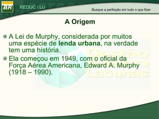 A Origem A Lei de Murphy, considerada por muitos uma espécie de  lenda urbana , na verdade tem uma história. Ela começou em 1949, com o oficial da Força Aérea Americana, Edward A. Murphy (1918 – 1990). Busque a perfeição em tudo o que fizer 