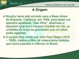 A Origem Murphy havia sido enviado para a Base Aérea de Edwards, Califórnia, em 1949, para testar um aparelho apelidado “Gee Whiz”, destinado a descobrir qual era o impacto (medido em Gs, ou unidades de força da gravidade) que um piloto podia agüentar. O projeto fora criado por John Paul Stapp (1910 – 1999), médico e filho de missionários batistas, que havia passado a infância no Brasil.  Busque a perfeição em tudo o que fizer 