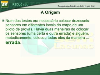 A Origem Num dos testes era necessário colocar dezesseis sensores em diferentes locais do corpo de um piloto de provas. Havia duas maneiras de colocar os sensores (uma certa e outra errada) e alguém, metodicamente, colocou todos eles da maneira ...  errada . Busque a perfeição em tudo o que fizer 