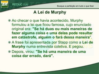 A Lei de Murphy Ao checar o que havia acontecido, Murphy formulou a lei que ficou famosa, cujo enunciado original era:  "Se há duas ou mais maneiras de fazer alguma coisa e uma delas pode resultar em catástrofe, alguém o fará dessa maneira ". A frase foi apresentada por Stapp como a  Lei de Murphy  numa entrevista coletiva. E pegou.  Depois, virou:  "Se há uma maneira de uma coisa dar errado, dará".   Busque a perfeição em tudo o que fizer 