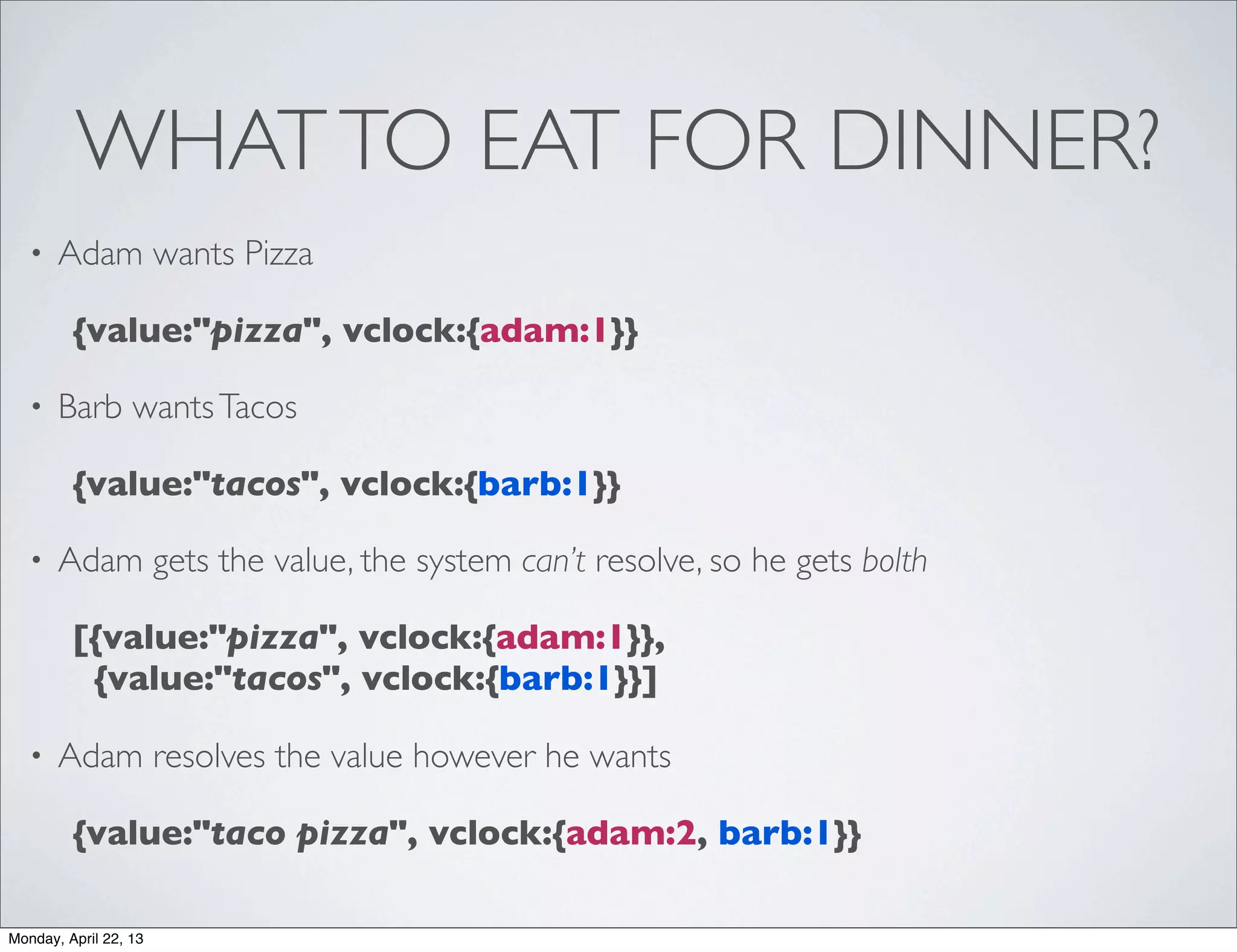 WHAT TO EAT FOR DINNER?
   •   Adam wants Pizza

         {value:"pizza", vclock:{adam:1}}

   •   Barb wants Tacos

         {value:"tacos", vclock:{barb:1}}

   •   Adam gets the value, the system can’t resolve, so he gets bolth

         [{value:"pizza", vclock:{adam:1}},
          {value:"tacos", vclock:{barb:1}}]

   •   Adam resolves the value however he wants

         {value:"taco pizza", vclock:{adam:2, barb:1}}

Monday, April 22, 13
 
