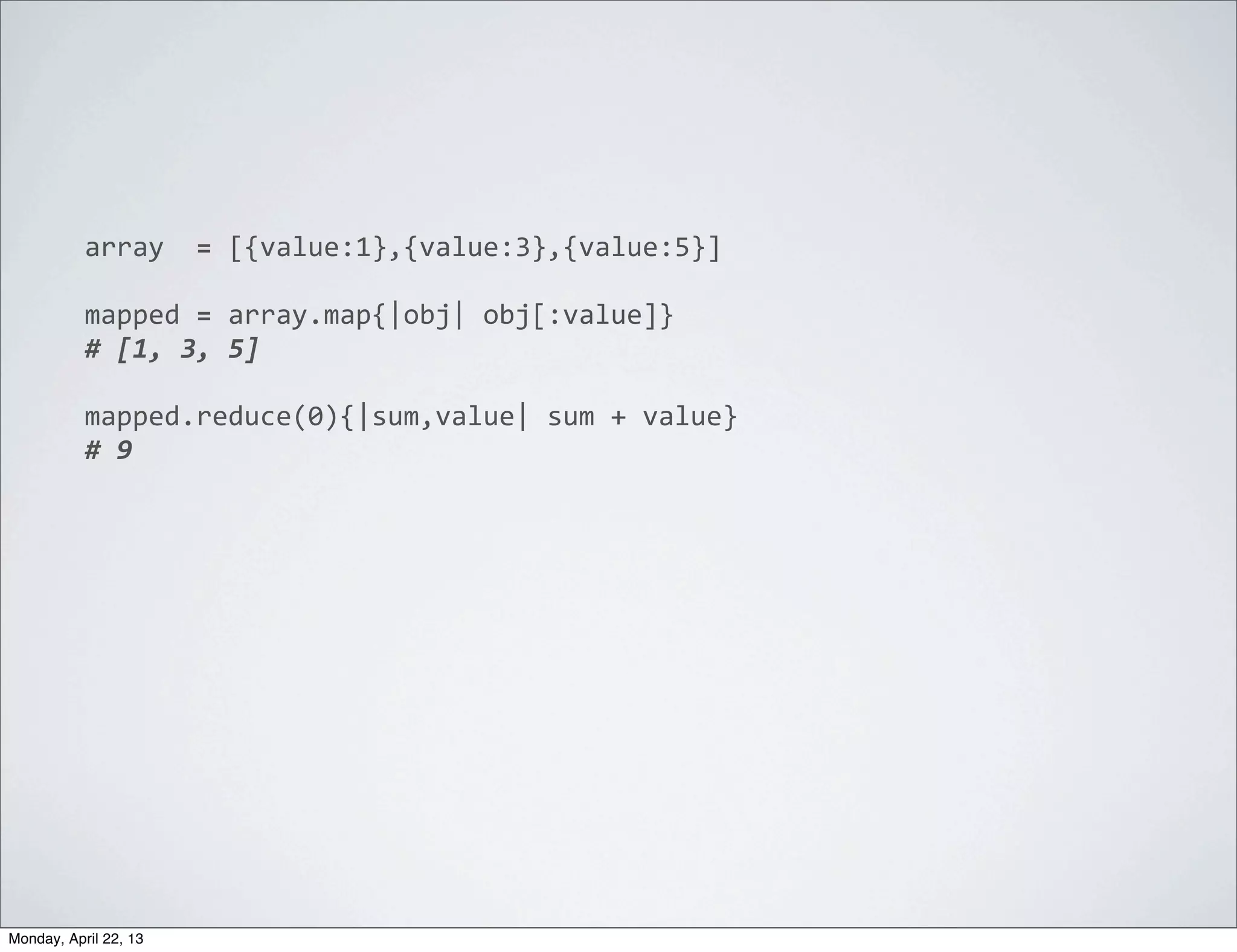 array	
  	
  =	
  [{value:1},{value:3},{value:5}]

           mapped	
  =	
  array.map{|obj|	
  obj[:value]}
           #	
  [1,	
  3,	
  5]

           mapped.reduce(0){|sum,value|	
  sum	
  +	
  value}
           #	
  9




Monday, April 22, 13
 