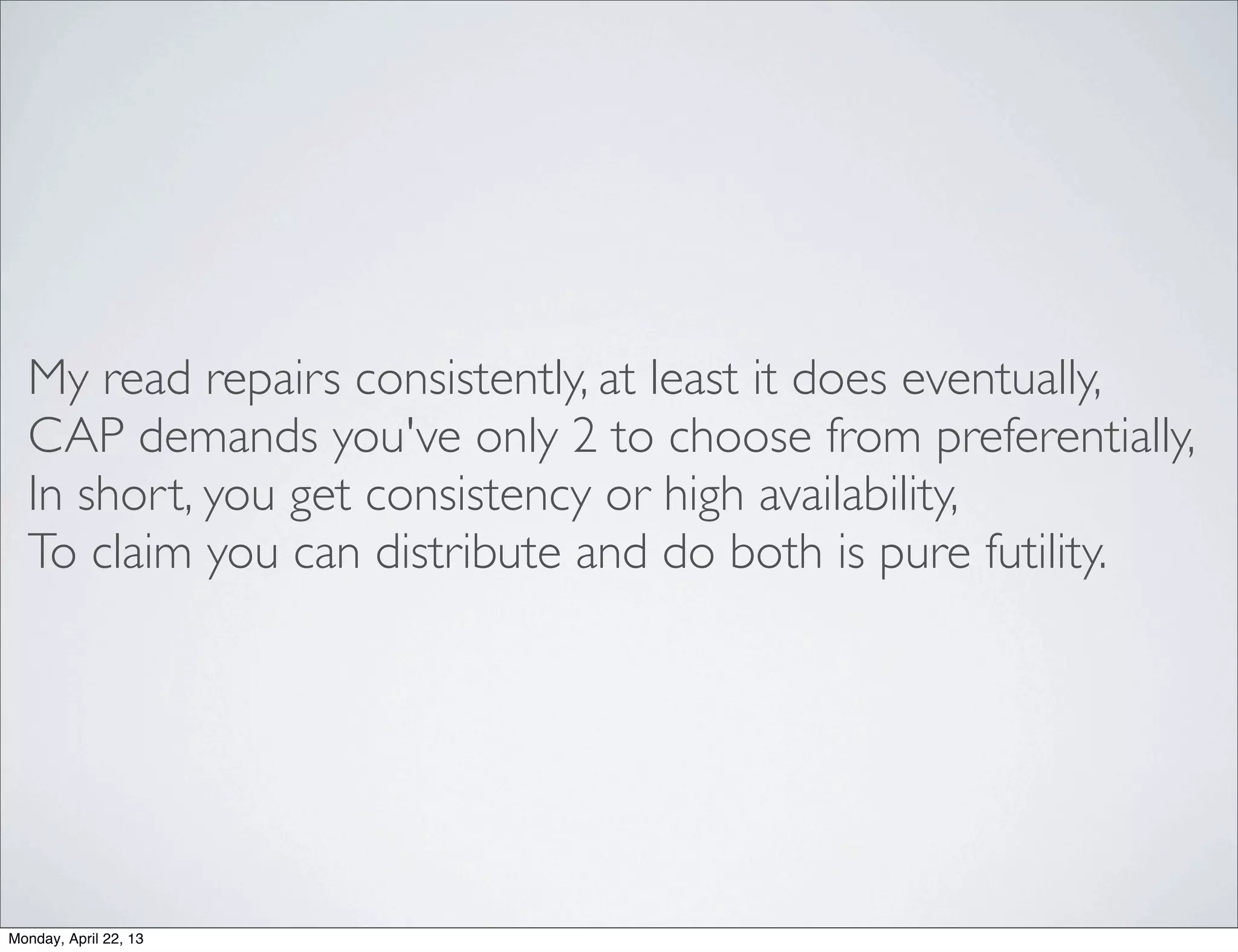 My read repairs consistently, at least it does eventually,
  CAP demands you've only 2 to choose from preferentially,
  In short, you get consistency or high availability,
  To claim you can distribute and do both is pure futility.




Monday, April 22, 13
 