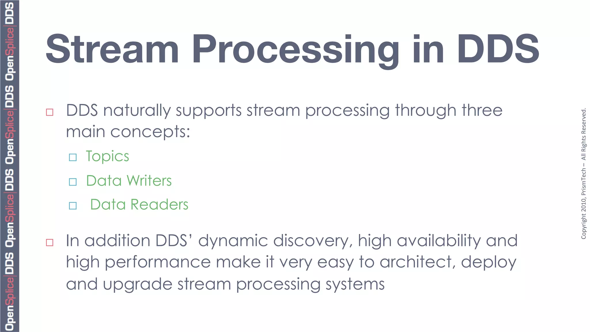 Stream Processing in DDS
      DDS naturally supports stream processing through three




                                                                  Copyright	
  2010,	
  PrismTech	
  –	
  	
  All	
  Rights	
  Reserved.	
  
¨ 

      main concepts:
      ¨    Topics
      ¨    Data Writers
      ¨    Data Readers

¨    In addition DDS’ dynamic discovery, high availability and
      high performance make it very easy to architect, deploy
      and upgrade stream processing systems
 