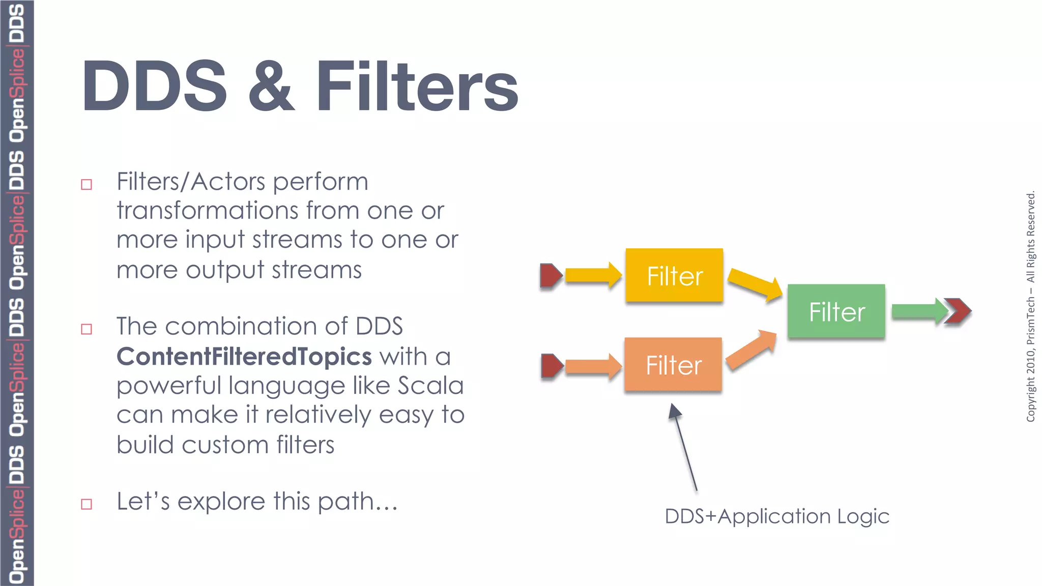 DDS & Filters
¨    Filters/Actors perform




                                                                 Copyright	
  2010,	
  PrismTech	
  –	
  	
  All	
  Rights	
  Reserved.	
  
      transformations from one or
      more input streams to one or
      more output streams              Filter
                                                      Filter
¨    The combination of DDS
      ContentFilteredTopics with a     Filter
      powerful language like Scala
      can make it relatively easy to
      build custom filters

¨    Let’s explore this path…
                                         DDS+Application Logic
 