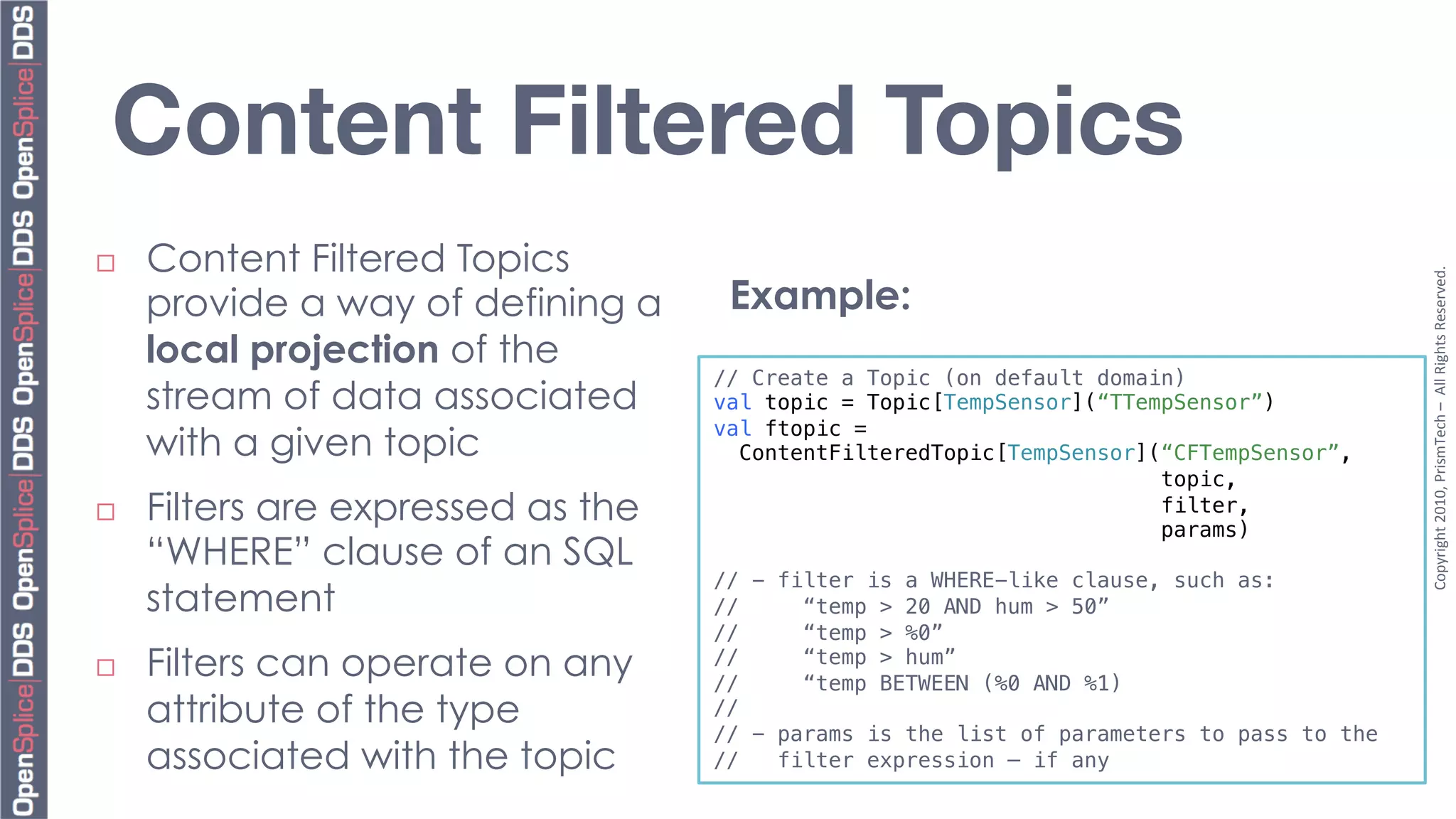 Content Filtered Topics
¨    Content Filtered Topics




                                                                                              Copyright	
  2010,	
  PrismTech	
  –	
  	
  All	
  Rights	
  Reserved.	
  
      provide a way of defining a        Example:
      local projection of the
                                     // Create a Topic (on default domain)!
      stream of data associated      val topic = Topic[TempSensor](“TTempSensor”)!
                                     val ftopic = !
      with a given topic               ContentFilteredTopic[TempSensor](“CFTempSensor”,!
                                                                        topic,!
¨    Filters are expressed as the                                      filter,!
                                                                        params)!
      “WHERE” clause of an SQL       !
                                     // - filter is a WHERE-like clause, such as: !
      statement                      //     “temp > 20 AND hum > 50”!
                                     //     “temp > %0”!
¨    Filters can operate on any     //
                                     //
                                            “temp > hum”!
                                            “temp BETWEEN (%0 AND %1)!
      attribute of the type          //!
                                     // - params is the list of parameters to pass to the !
      associated with the topic      //   filter expression – if any!
 