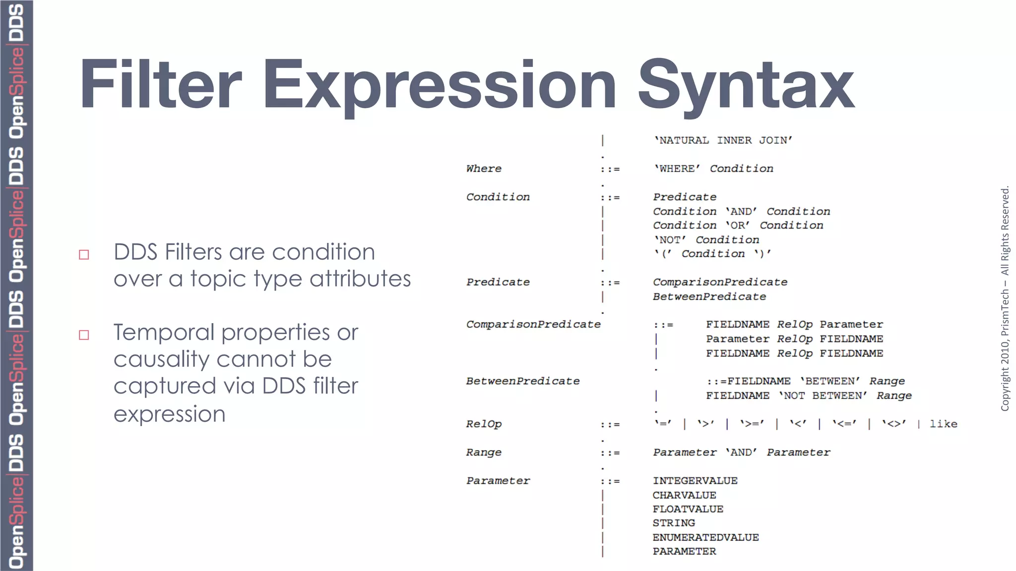 Filter Expression Syntax




                                     Copyright	
  2010,	
  PrismTech	
  –	
  	
  All	
  Rights	
  Reserved.	
  
¨    DDS Filters are condition
      over a topic type attributes

¨    Temporal properties or
      causality cannot be
      captured via DDS filter
      expression
 