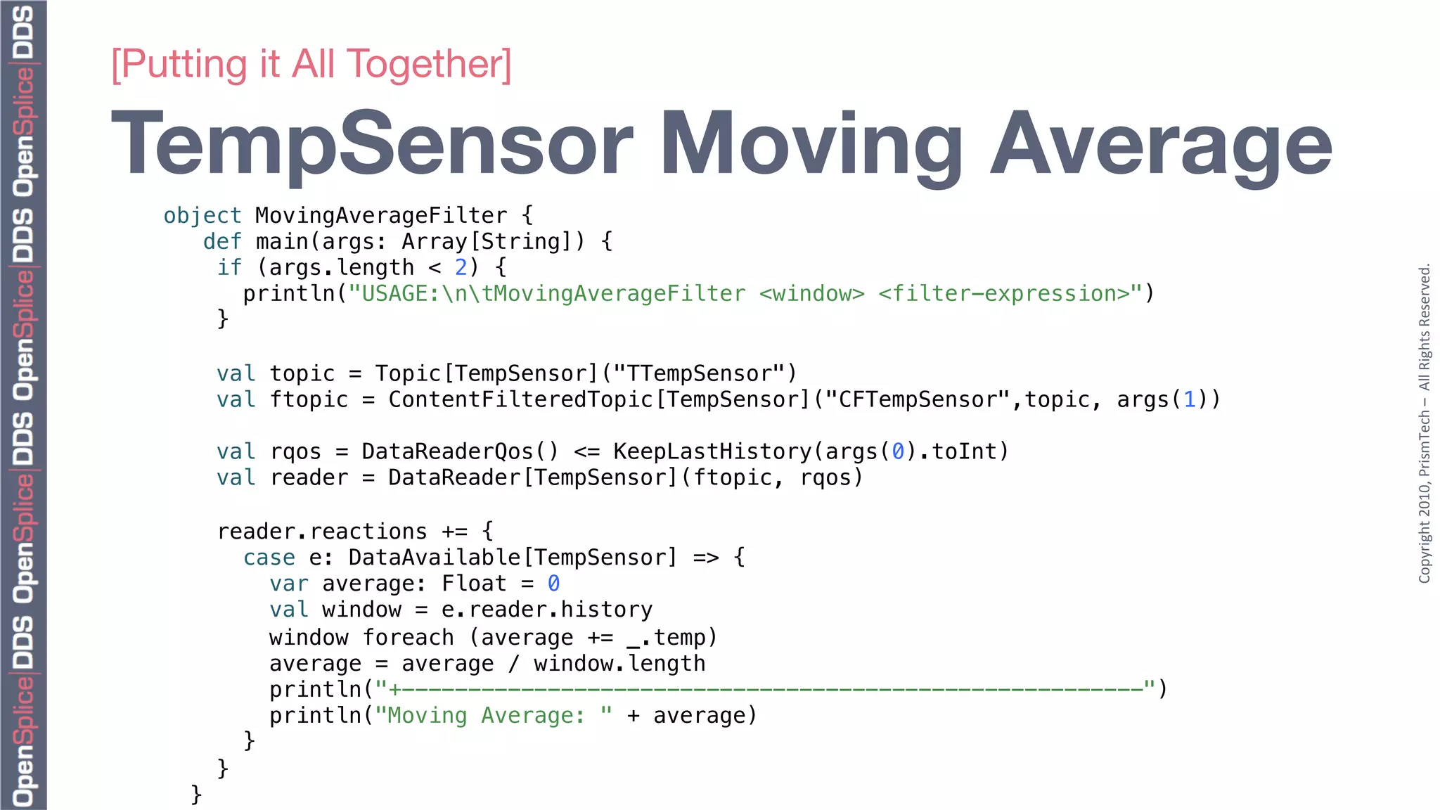 [Putting it All Together]"

TempSensor Moving Average
   object MovingAverageFilter {!
      def main(args: Array[String]) {!
       if (args.length < 2) {!




                                                                                            Copyright	
  2010,	
  PrismTech	
  –	
  	
  All	
  Rights	
  Reserved.	
  
          println("USAGE:ntMovingAverageFilter <window> <filter-expression>")!
       }!
   !
            val topic = Topic[TempSensor]("TTempSensor")!
            val ftopic = ContentFilteredTopic[TempSensor]("CFTempSensor",topic, args(1))!
   !
            val rqos = DataReaderQos() <= KeepLastHistory(args(0).toInt)!
            val reader = DataReader[TempSensor](ftopic, rqos)!
   !
            reader.reactions += {!
               case e: DataAvailable[TempSensor] => {!
                  var average: Float = 0!
                  val window = e.reader.history!
                  window foreach (average += _.temp)!
                  average = average / window.length!
                  println("+--------------------------------------------------------")!
                  println("Moving Average: " + average)!
               }!
            }!
       }!
 