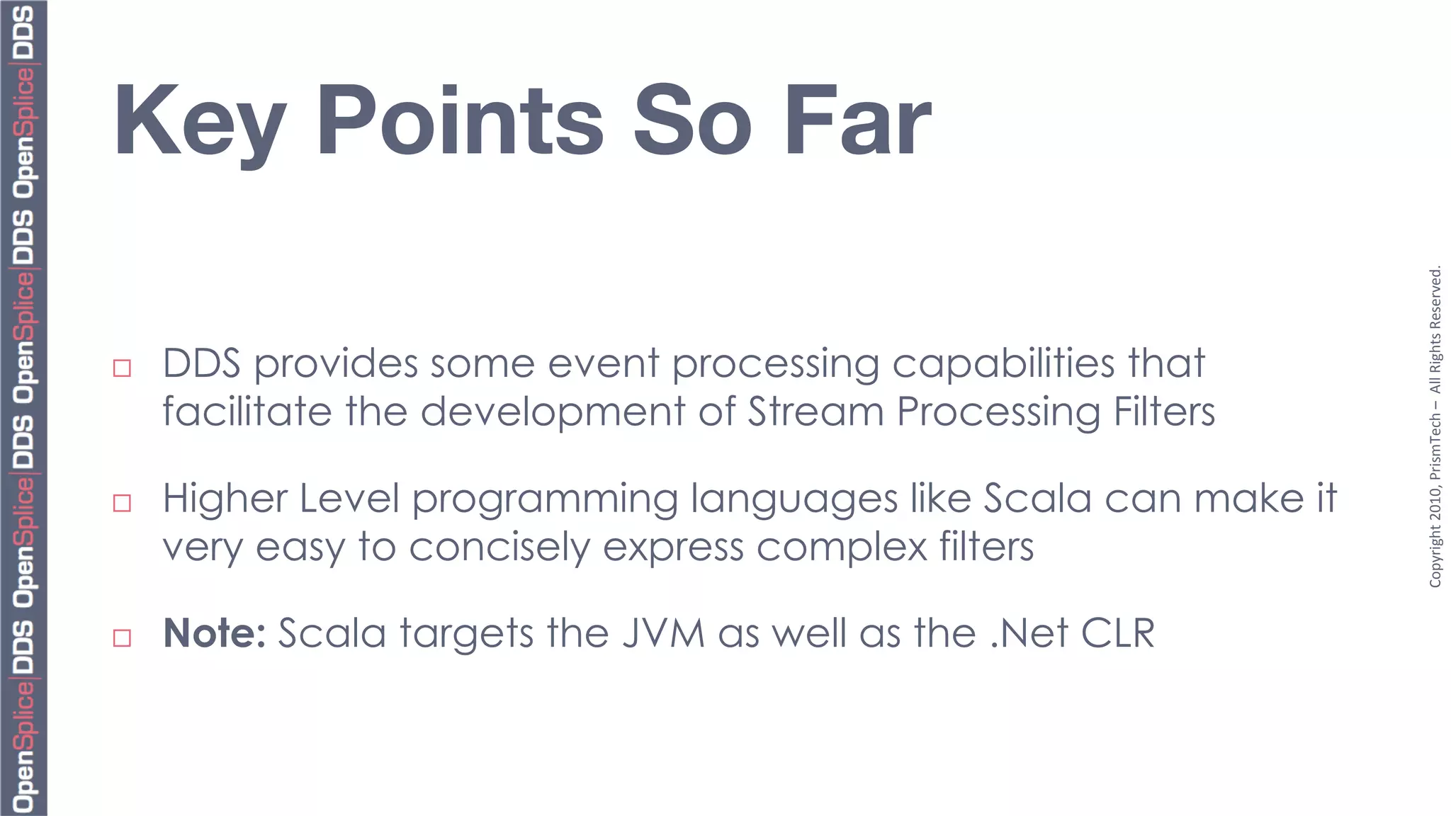Key Points So Far




                                                                  Copyright	
  2010,	
  PrismTech	
  –	
  	
  All	
  Rights	
  Reserved.	
  
¨    DDS provides some event processing capabilities that
      facilitate the development of Stream Processing Filters

¨    Higher Level programming languages like Scala can make it
      very easy to concisely express complex filters

¨    Note: Scala targets the JVM as well as the .Net CLR
 