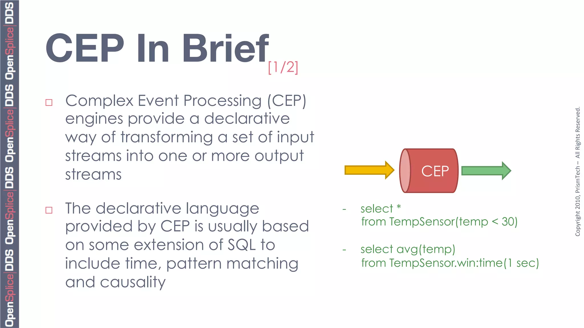 CEP In Brief
                    [1/2]

¨    Complex Event Processing (CEP)




                                                                                  Copyright	
  2010,	
  PrismTech	
  –	
  	
  All	
  Rights	
  Reserved.	
  
      engines provide a declarative
      way of transforming a set of input
      streams into one or more output
      streams                                             CEP

¨    The declarative language             -    select *
                                                from TempSensor(temp < 30)
      provided by CEP is usually based
      on some extension of SQL to          -    select avg(temp)
      include time, pattern matching            from TempSensor.win:time(1 sec)
      and causality
 