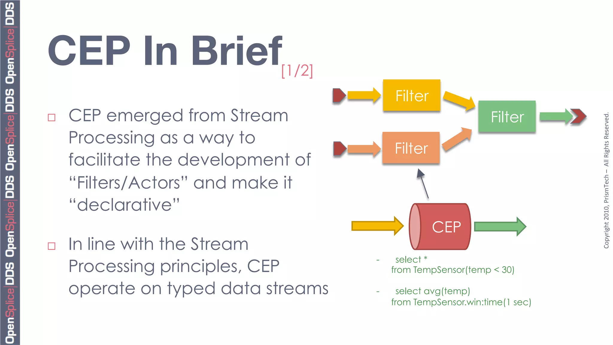 CEP In Brief
                  [1/2]
                                            Filter
      CEP emerged from Stream                                    Filter




                                                                              Copyright	
  2010,	
  PrismTech	
  –	
  	
  All	
  Rights	
  Reserved.	
  
¨ 

      Processing as a way to
                                            Filter
      facilitate the development of
      “Filters/Actors” and make it
      “declarative”
                                                     CEP
¨    In line with the Stream
                                       -      select *
      Processing principles, CEP            from TempSensor(temp < 30)

      operate on typed data streams    -      select avg(temp)
                                            from TempSensor.win:time(1 sec)
 