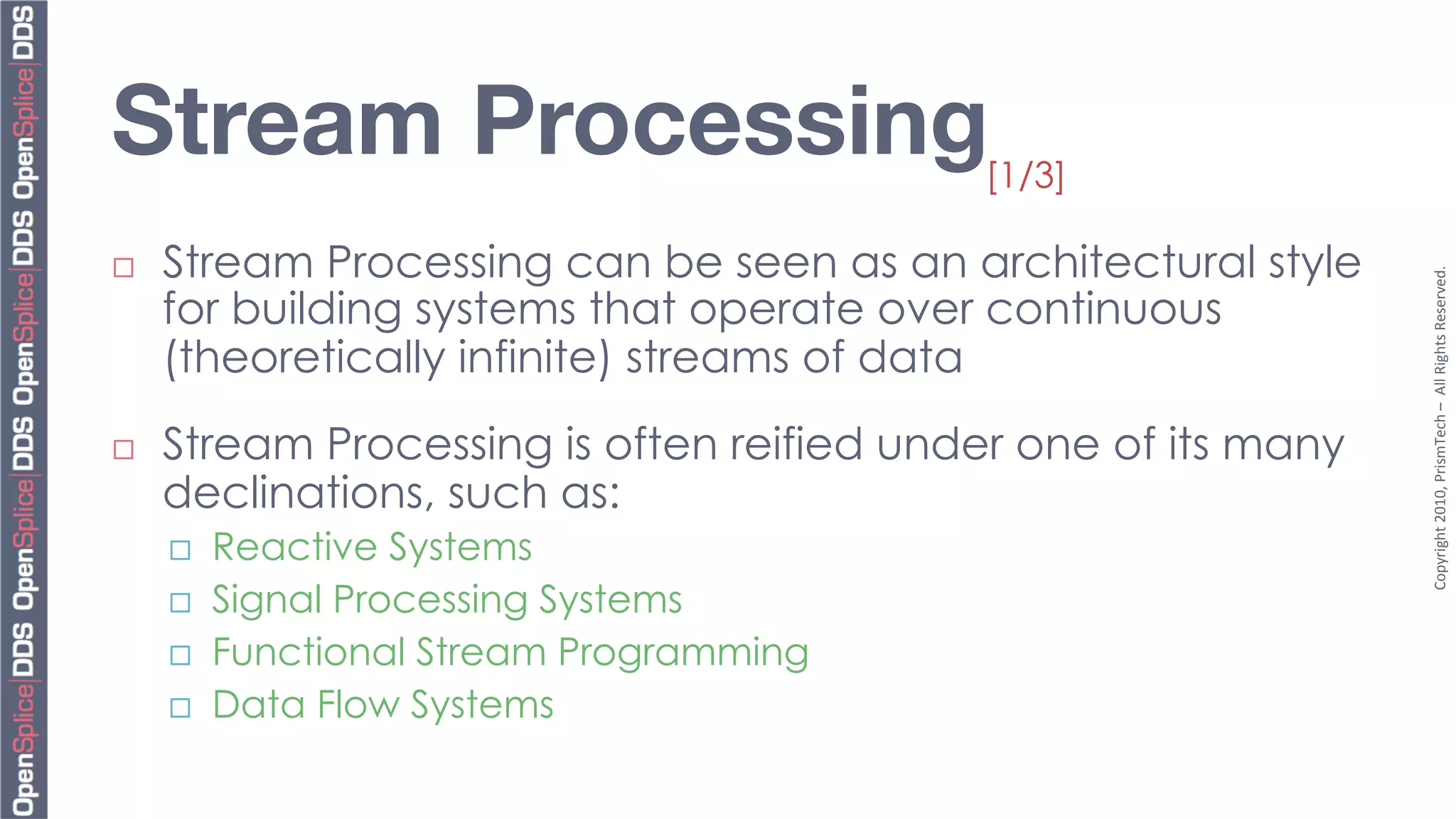 Stream Processing 
                         [1/3]

¨    Stream Processing can be seen as an architectural style




                                                                 Copyright	
  2010,	
  PrismTech	
  –	
  	
  All	
  Rights	
  Reserved.	
  
      for building systems that operate over continuous
      (theoretically infinite) streams of data
¨    Stream Processing is often reified under one of its many
      declinations, such as:
      ¨    Reactive Systems
      ¨    Signal Processing Systems
      ¨    Functional Stream Programming
      ¨    Data Flow Systems
 