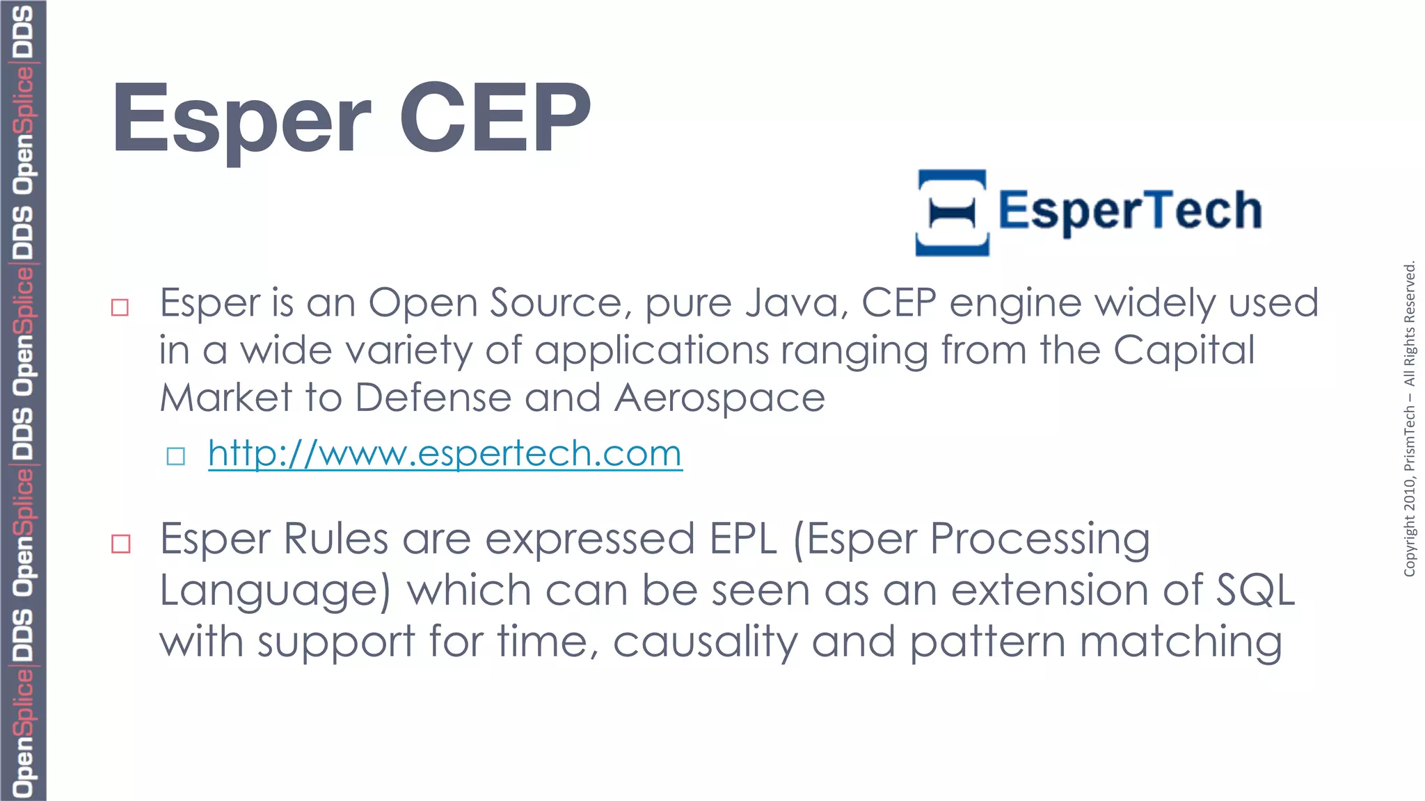 Esper CEP




                                                                   Copyright	
  2010,	
  PrismTech	
  –	
  	
  All	
  Rights	
  Reserved.	
  
¨    Esper is an Open Source, pure Java, CEP engine widely used
      in a wide variety of applications ranging from the Capital
      Market to Defense and Aerospace
      ¨    http://www.espertech.com

¨    Esper Rules are expressed EPL (Esper Processing
      Language) which can be seen as an extension of SQL
      with support for time, causality and pattern matching
 