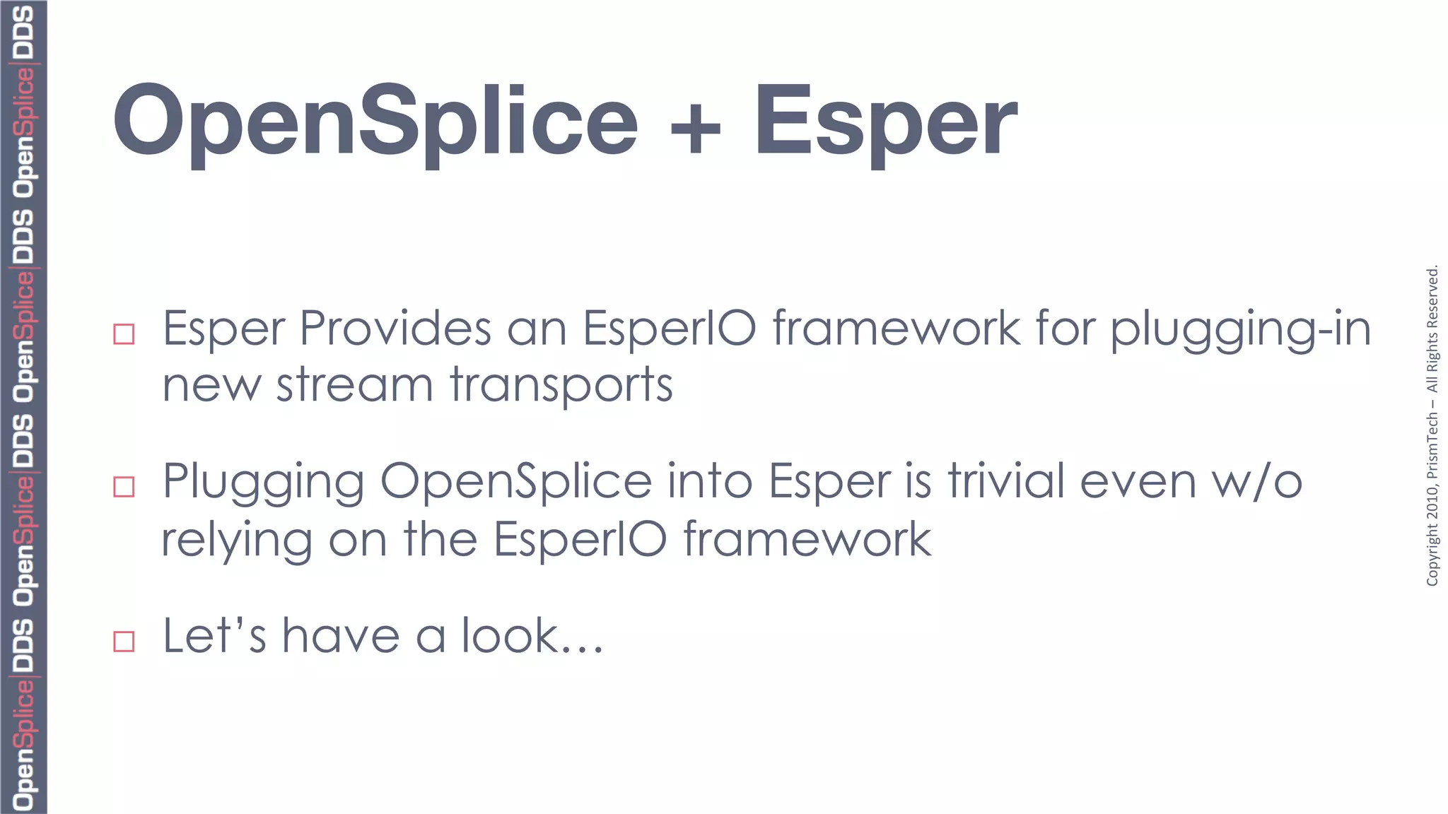 OpenSplice + Esper 




                                                            Copyright	
  2010,	
  PrismTech	
  –	
  	
  All	
  Rights	
  Reserved.	
  
¨    Esper Provides an EsperIO framework for plugging-in
      new stream transports

¨    Plugging OpenSplice into Esper is trivial even w/o
      relying on the EsperIO framework
¨    Let’s have a look…
 