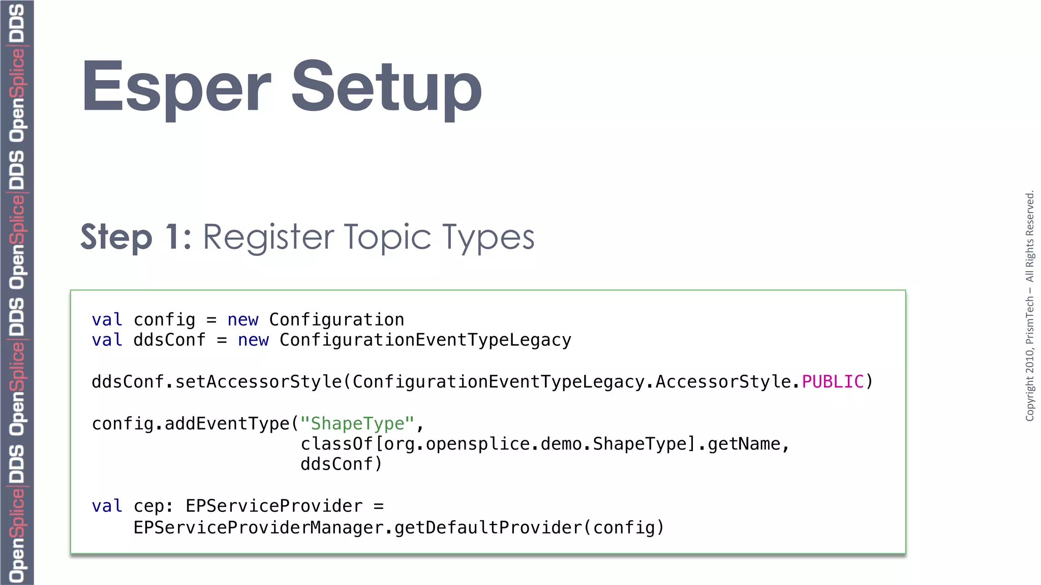 Esper Setup




                                                                               Copyright	
  2010,	
  PrismTech	
  –	
  	
  All	
  Rights	
  Reserved.	
  
Step 1: Register Topic Types

val config = new Configuration!
val ddsConf = new ConfigurationEventTypeLegacy!
!
ddsConf.setAccessorStyle(ConfigurationEventTypeLegacy.AccessorStyle.PUBLIC)!
!
config.addEventType("ShapeType", !
                    classOf[org.opensplice.demo.ShapeType].getName, !
                    ddsConf)!
!
val cep: EPServiceProvider = !
    EPServiceProviderManager.getDefaultProvider(config)!
 