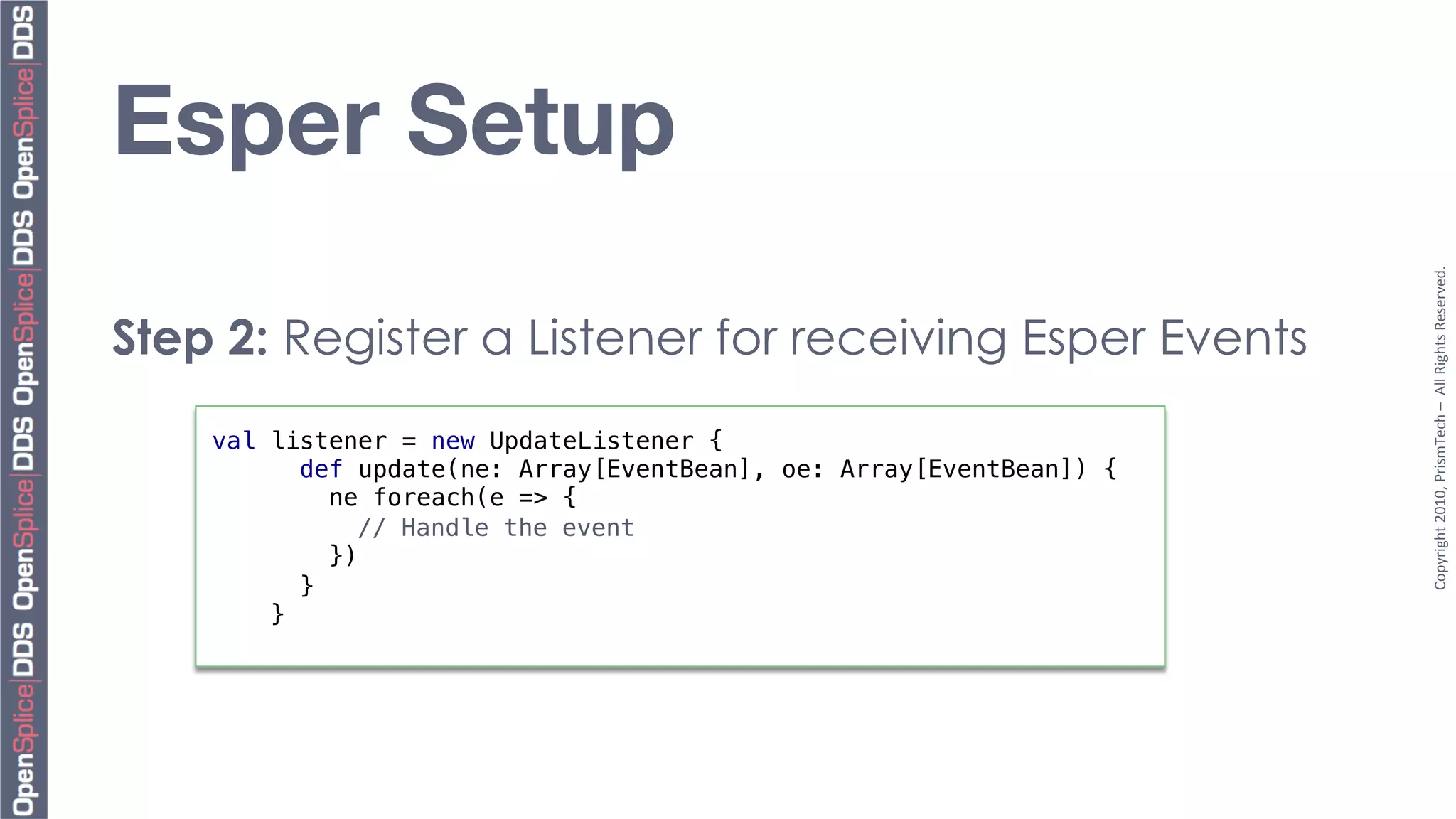 Esper Setup




                                                                       Copyright	
  2010,	
  PrismTech	
  –	
  	
  All	
  Rights	
  Reserved.	
  
Step 2: Register a Listener for receiving Esper Events
    val listener = new UpdateListener {!
           def update(ne: Array[EventBean], oe: Array[EventBean]) {!
              ne foreach(e => {!
               "// Handle the event!
              })!
           }!
        }!
 