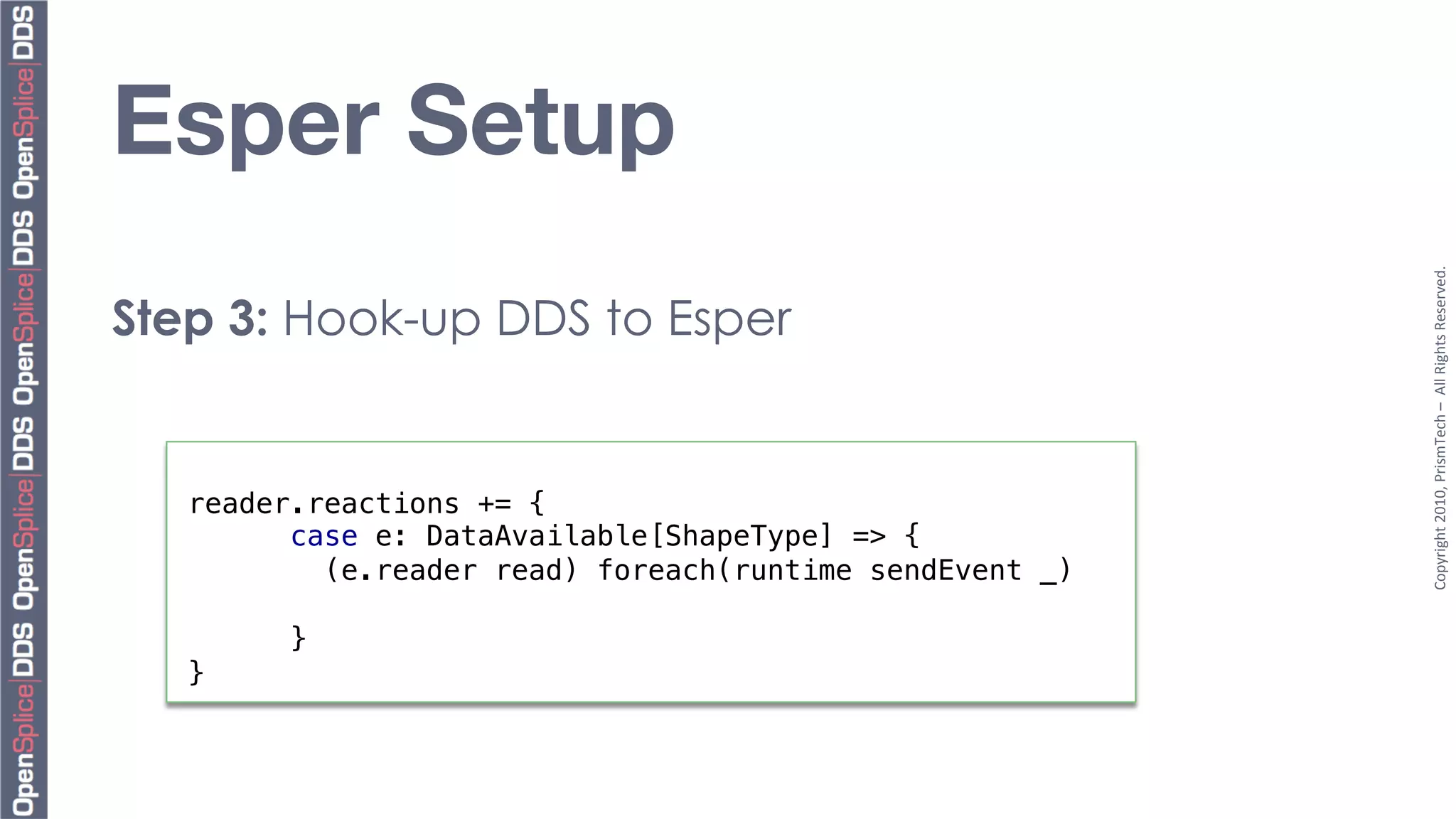 Esper Setup




                                                           Copyright	
  2010,	
  PrismTech	
  –	
  	
  All	
  Rights	
  Reserved.	
  
Step 3: Hook-up DDS to Esper


   reader.reactions += {!
         case e: DataAvailable[ShapeType] => {!
           (e.reader read) foreach(runtime sendEvent _)!
   !
         }!
   }!
 