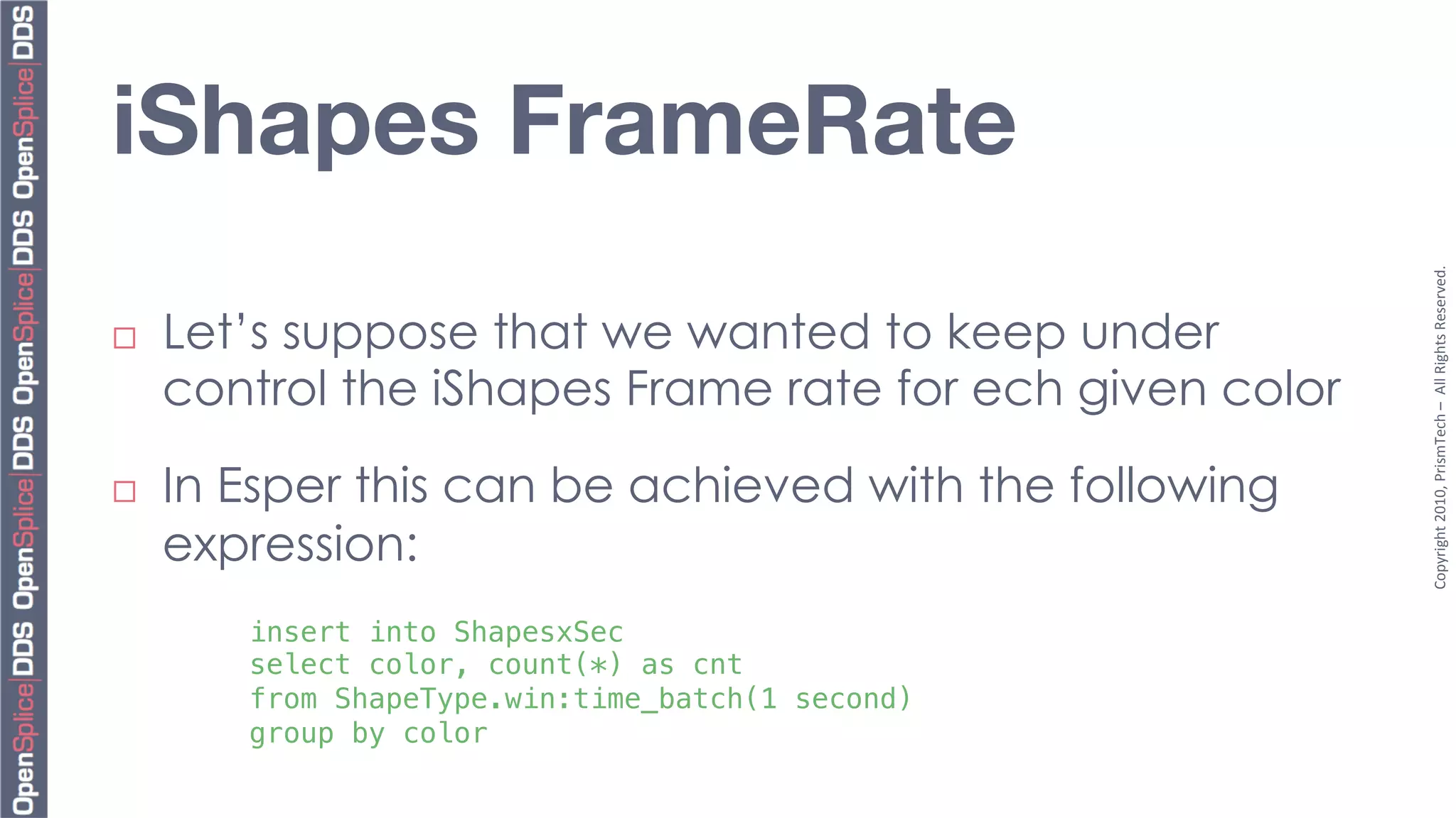 iShapes FrameRate




                                                           Copyright	
  2010,	
  PrismTech	
  –	
  	
  All	
  Rights	
  Reserved.	
  
¨    Let’s suppose that we wanted to keep under
      control the iShapes Frame rate for ech given color

¨    In Esper this can be achieved with the following
      expression:
         insert into ShapesxSec !
         select color, count(*) as cnt !
         from ShapeType.win:time_batch(1 second) !
         group by color!
 