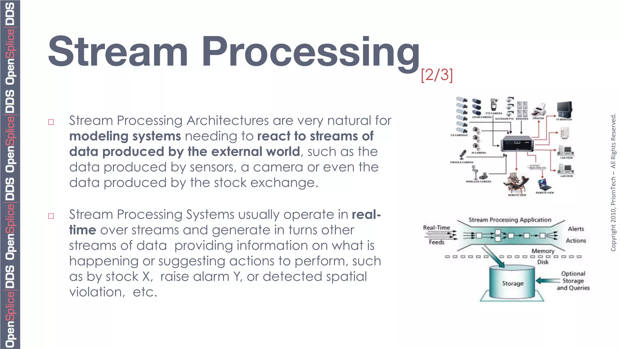 Stream Processing
                                           [2/3]




                                                                     Copyright	
  2010,	
  PrismTech	
  –	
  	
  All	
  Rights	
  Reserved.	
  
¨    Stream Processing Architectures are very natural for
      modeling systems needing to react to streams of
      data produced by the external world, such as the
      data produced by sensors, a camera or even the
      data produced by the stock exchange.

¨    Stream Processing Systems usually operate in real-
      time over streams and generate in turns other
      streams of data providing information on what is
      happening or suggesting actions to perform, such
      as by stock X, raise alarm Y, or detected spatial
      violation, etc.
 