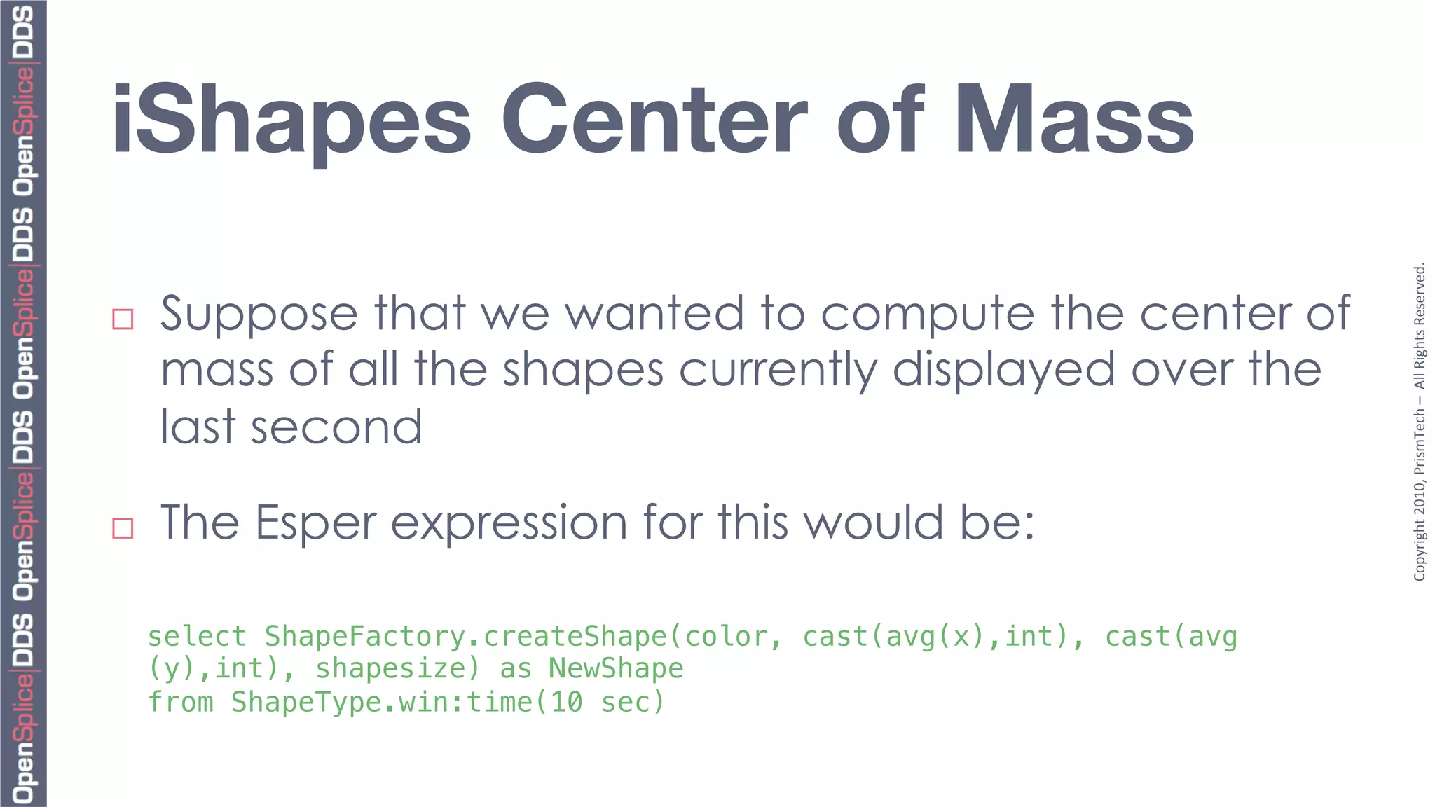 iShapes Center of Mass




                                                                          Copyright	
  2010,	
  PrismTech	
  –	
  	
  All	
  Rights	
  Reserved.	
  
¨    Suppose that we wanted to compute the center of
      mass of all the shapes currently displayed over the
      last second

¨    The Esper expression for this would be:

      select ShapeFactory.createShape(color, cast(avg(x),int), cast(avg
      (y),int), shapesize) as NewShape !
      from ShapeType.win:time(10 sec)!
 