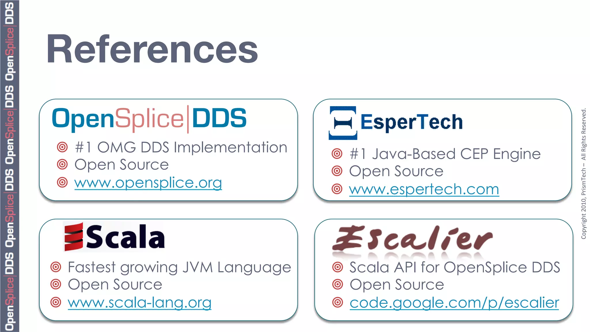 References
OpenSplice DDS




                                                                      Copyright	
  2010,	
  PrismTech	
  –	
  	
  All	
  Rights	
  Reserved.	
  
¥  #1 OMG DDS Implementation      ¥  #1 Java-Based CEP Engine
¥  Open Source                    ¥  Open Source
¥  www.opensplice.org             ¥  www.espertech.com




¥  Fastest growing JVM Language   ¥  Scala API for OpenSplice DDS
¥  Open Source                    ¥  Open Source
¥  www.scala-lang.org             ¥  code.google.com/p/escalier
 