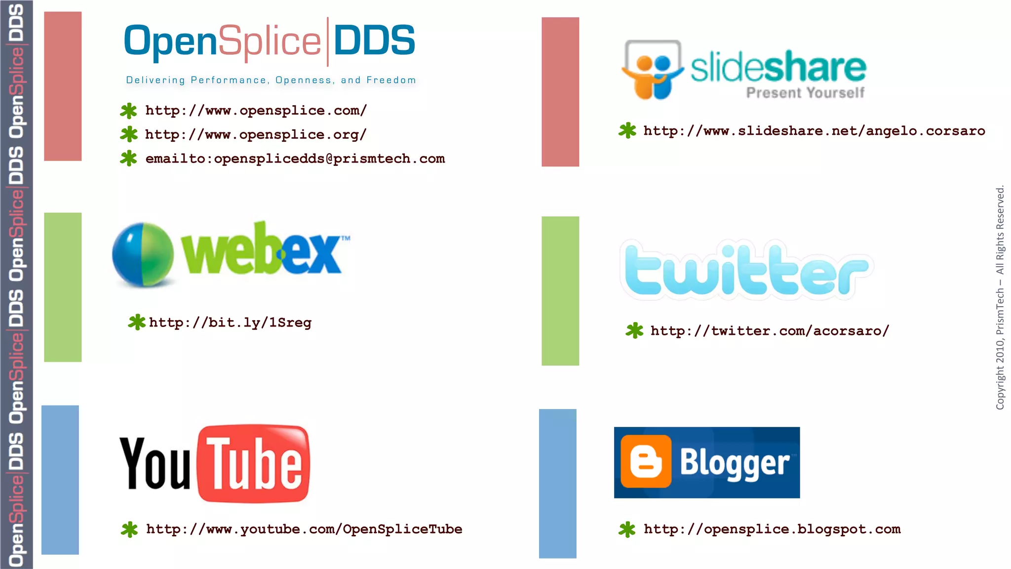 OpenSplice DDS
Delivering Performance, Openness, and Freedom


   http://www.opensplice.com/
  http://www.opensplice.org/                    http://www.slideshare.net/angelo.corsaro
   emailto:opensplicedds@prismtech.com




                                                                                           Copyright	
  2010,	
  PrismTech	
  –	
  	
  All	
  Rights	
  Reserved.	
  
   http://bit.ly/1Sreg
                                                http://twitter.com/acorsaro/




   http://www.youtube.com/OpenSpliceTube        http://opensplice.blogspot.com
 