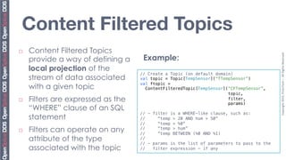 Content Filtered Topics
¨    Content Filtered Topics




                                                                                              Copyright	
  2010,	
  PrismTech	
  –	
  	
  All	
  Rights	
  Reserved.	
  
      provide a way of defining a        Example:
      local projection of the
                                     // Create a Topic (on default domain)!
      stream of data associated      val topic = Topic[TempSensor](“TTempSensor”)!
                                     val ftopic = !
      with a given topic               ContentFilteredTopic[TempSensor](“CFTempSensor”,!
                                                                        topic,!
¨    Filters are expressed as the                                      filter,!
                                                                        params)!
      “WHERE” clause of an SQL       !
                                     // - filter is a WHERE-like clause, such as: !
      statement                      //     “temp > 20 AND hum > 50”!
                                     //     “temp > %0”!
¨    Filters can operate on any     //
                                     //
                                            “temp > hum”!
                                            “temp BETWEEN (%0 AND %1)!
      attribute of the type          //!
                                     // - params is the list of parameters to pass to the !
      associated with the topic      //   filter expression – if any!
 