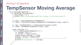 [Putting it All Together]"

TempSensor Moving Average
   object MovingAverageFilter {!
      def main(args: Array[String]) {!
       if (args.length < 2) {!




                                                                                            Copyright	
  2010,	
  PrismTech	
  –	
  	
  All	
  Rights	
  Reserved.	
  
          println("USAGE:ntMovingAverageFilter <window> <filter-expression>")!
       }!
   !
            val topic = Topic[TempSensor]("TTempSensor")!
            val ftopic = ContentFilteredTopic[TempSensor]("CFTempSensor",topic, args(1))!
   !
            val rqos = DataReaderQos() <= KeepLastHistory(args(0).toInt)!
            val reader = DataReader[TempSensor](ftopic, rqos)!
   !
            reader.reactions += {!
               case e: DataAvailable[TempSensor] => {!
                  var average: Float = 0!
                  val window = e.reader.history!
                  window foreach (average += _.temp)!
                  average = average / window.length!
                  println("+--------------------------------------------------------")!
                  println("Moving Average: " + average)!
               }!
            }!
       }!
 